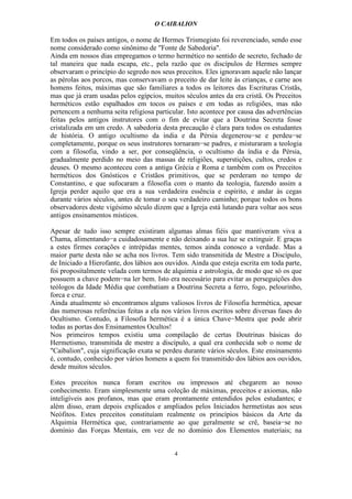 O CAIBALION

Em todos os países antigos, o nome de Hermes Trismegisto foi reverenciado, sendo esse
nome considerado como sinônimo de "Fonte de Sabedoria".
Ainda em nossos dias empregamos o termo hermético no sentido de secreto, fechado de
tal maneira que nada escapa, etc., pela razão que os discípulos de Hermes sempre
observaram o princípio do segredo nos seus preceitos. Eles ignoravam aquele não lançar
as pérolas aos porcos, mas conservavam o preceito de dar leite às crianças, e carne aos
homens feitos, máximas que são familiares a todos os leitores das Escrituras Cristãs,
mas que já eram usadas pelos egípcios, muitos séculos antes da era cristã. Os Preceitos
herméticos estão espalhados em tocos os países e em todas as religiões, mas não
pertencem a nenhuma seita religiosa particular. Isto acontece por causa das advertências
feitas pelos antigos instrutores com o fim de evitar que a Doutrina Secreta fosse
cristalizada em um credo. A sabedoria desta precaução é clara para todos os estudantes
de história. O antigo ocultismo da índia e da Pérsia degenerou−se e perdeu−se
completamente, porque os seus instrutores tornaram−se padres, e misturaram a teologia
com a filosofia, vindo a ser, por conseqüência, o ocultismo da índia e da Pérsia,
gradualmente perdido no meio das massas de religiões, superstições, cultos, credos e
deuses. O mesmo aconteceu com a antiga Grécia e Roma e também com os Preceitos
herméticos dos Gnósticos e Cristãos primitivos, que se perderam no tempo de
Constantino, e que sufocaram a filosofia com o manto da teologia, fazendo assim a
Igreja perder aquilo que era a sua verdadeira essência e espírito, e andar às cegas
durante vários séculos, antes de tomar o seu verdadeiro caminho; porque todos os bons
observadores deste vigésimo século dizem que a Igreja está lutando para voltar aos seus
antigos ensinamentos místicos.

Apesar de tudo isso sempre existiram algumas almas fiéis que mantiveram viva a
Chama, alimentando−a cuidadosamente e não deixando a sua luz se extinguir. E graças
a estes firmes corações e intrépidas mentes, temos ainda conosco a verdade. Mas a
maior parte desta não se acha nos livros. Tem sido transmitida de Mestre a Discípulo,
de Iniciado a Hierofante, dos lábios aos ouvidos. Ainda que esteja escrita em toda parte,
foi propositalmente velada com termos de alquimia e astrologia, de modo que só os que
possuem a chave podem−na ler bem. Isto era necessário para evitar as perseguições dos
teólogos da Idade Média que combatiam a Doutrina Secreta a ferro, fogo, pelourinho,
forca e cruz.
Ainda atualmente só encontramos alguns valiosos livros de Filosofia hermética, apesar
das numerosas referências feitas a ela nos vários livros escritos sobre diversas fases do
Ocultismo. Contudo, a Filosofia hermética é a única Chave−Mestra que pode abrir
todas as portas dos Ensinamentos Ocultos!
Nos primeiros tempos existiu uma compilação de certas Doutrinas básicas do
Hermetismo, transmitida de mestre a discípulo, a qual era conhecida sob o nome de
"Caibalion", cuja significação exata se perdeu durante vários séculos. Este ensinamento
é, contudo, conhecido por vários homens a quem foi transmitido dos lábios aos ouvidos,
desde muitos séculos.

Estes preceitos nunca foram escritos ou impressos até chegarem ao nosso
conhecimento. Eram simplesmente uma coleção de máximas, preceitos e axiomas, não
inteligíveis aos profanos, mas que eram prontamente entendidos pelos estudantes; e
além disso, eram depois explicados e ampliados pelos Iniciados hermetistas aos seus
Neófitos. Estes preceitos constituíam realmente os princípios básicos da Arte da
Alquimia Hermética que, contrariamente ao que geralmente se crê, baseia−se no
domínio das Forças Mentais, em vez de no domínio dos Elementos materiais; na


                                           4
 