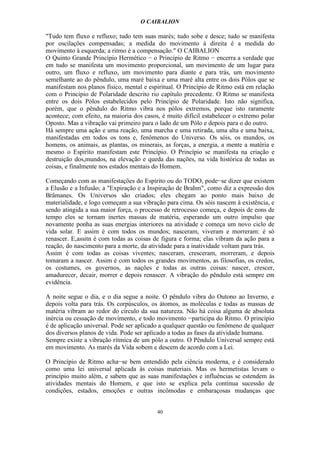 O CAIBALION

"Tudo tem fluxo e refluxo; tudo tem suas marés; tudo sobe e desce; tudo se manifesta
por oscilações compensadas; a medida do movimento à direita é a medida do
movimento à esquerda; a ritmo é a compensação." O CAIBALION
O Quinto Grande Princípio Hermético − o Princípio de Ritmo − encerra a verdade que
em tudo se manifesta um movimento proporcional, um movimento de um lugar para
outro, um fluxo e refluxo, um movimento para diante e para trás, um movimento
semelhante ao do pêndulo, uma maré baixa e uma maré alta entre os dois Pólos que se
manifestam nos planos físico, mental e espiritual. O Princípio de Ritmo está em relação
com o Principio de Polaridade descrito rio capítulo precedente. O Ritmo se manifesta
entre os dois Pólos estabelecidos pelo Princípio de Polaridade. Isto não significa,
porém, que o pêndulo do Ritmo vibra nos pólos extremos, porque isto raramente
acontece; com efeito, na maioria dos casos, é muito difícil estabelecer o extremo polar
Oposto. Mas a vibração vai primeiro para o lado de um Pólo e depois para o do outro.
Há sempre uma ação e uma reação, uma marcha e uma retirada, uma alta e uma baixa,
manifestadas em todos os tons e, fenômenos do Universo. Os sóis, os mundos, os
homens, os animais, as plantas, os minerais, as forças, a energia, a mente a matéria e
mesmo o Espírito manifestam este Princípio. O Princípio se manifesta na criação e
destruição dos,mundos, na elevação e queda das nações, na vida histórica de todas as
coisas, e finalmente nos estados mentais do Homem.

Começando com as manifestações do Espírito ou do TODO, pode−se dizer que existem
a Elusão e a Infusão; a "Expiração e a Inspiração de Brahm", como diz a expressão dos
Brâmanes. Os Universos são criados; eles chegam ao ponto mais baixo de
materialidade, e logo começam a sua vibração para cima. Os sóis nascem à existência, e
sendo atingida a sua maior força, o processo de retrocesso começa, e depois de eons de
tempo eles se tornam inertes massas de matéria, esperando um outro impulso que
novamente ponha as suas energias interiores na atividade e começa um novo ciclo de
vida solar. E assim é com todos os mundos; nasceram, viveram e morreram: é só
renascer. E,assitn é com todas as coisas de figura e forma; elas vibram da ação para a
reação, do nascimento para a morte, da atividade para a inatividade voltam para trás.
Assim é com todas as coisas viventes; nasceram, cresceram, morreram, e depois
tomaram a nascer. Assim é com todos os grandes movimentos, as filosofias, os credos,
os costumes, os governos, as nações e todas as outras coisas: nascer, crescer,
amadurecer, decair, morrer e depois renascer. A vibração do pêndulo está sempre em
evidência.

A noite segue o dia, e o dia segue a noite. O pêndulo vibra do Outono ao Inverno, e
depois volta para trás. Os corpúsculos, os átomos, as moléculas e todas as massas de
matéria vibram ao redor do círculo da sua natureza. Não há coisa alguma de absoluta
inércia ou cessação de movimento, e todo movimento −participa do Ritmo. O princípio
é de aplicação universal. Pode ser aplicado a qualquer questão ou fenômeno de qualquer
dos diversos planos de vida. Pode ser aplicado a todas as fases da atividade humana.
Sempre existe a vibração rítmica de um pólo a outro. O Pêndulo Universal sempre está
em movimento. As marés da Vida sobem e descem de acordo com a Lei.

O Princípio de Ritmo acha−se bem entendido pela ciência moderna, e é considerado
como uma lei universal aplicada às coisas materiais. Mas os hermetistas levam o
princípio muito além, e sabem que as suas manifestações e influências se estendem às
atividades mentais do Homem, e que isto se explica pela contínua sucessão de
condições, estados, emoções e outras incômodas e embaraçosas mudanças que


                                          40
 