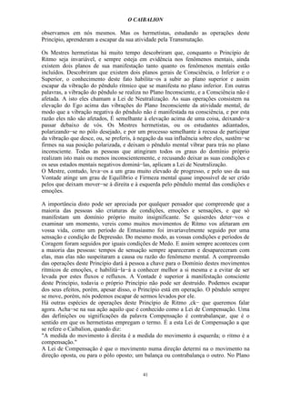 O CAIBALION

observamos em nós mesmos. Mas os hermetístas, estudando as operações deste
Princípio, aprenderam a escapar da sua atividade pela Transmutação.

Os Mestres hermetistas há muito tempo descobriram que, conquanto o Princípio de
Ritmo seja invariável, e sempre esteja em evidência nos fenômenos mentais, ainda
existem dois planos de sua manifestação tanto quanto os fenômenos mentais estão
incluídos. Descobriram que existem dois planos gerais de Consciência, o Inferior e o
Superior, o conhecimento deste fato habilita−os a subir ao plano superior e assim
escapar da vibração do pêndulo rítmico que se manifesta no plano inferior. Em outras
palavras, a vibração do pêndulo se realiza no Plano Inconsciente, e a Consciência não é
afetada. A isto eles chamam a Lei de Neutralização. As suas operações consistem na
elevação do Ego acima das vibrações do Plano Inconsciente da atividade mental, de
modo que a vibração negativa do pêndulo não é manifestada na consciência, e por esta
razão eles não são afetados, É semelhante à elevação acima de uma coisa, deixando−a
passar debaixo de vós. Os Mestres hermetistas, ou os estudantes adiantados,
polarizando−se no pólo desejado, e por um processo semelhante à recusa de participar
da vibração que desce, ou, se preferis, à negação da sua influência sobre eles, sustêm−se
firmes na sua posição polarizada, e deixam o pêndulo mental vibrar para trás no plano
inconsciente. Todas as pessoas que atingiram todos os graus do domínio próprio
realizam isto mais ou menos inconscientemente, e recusando deixar as suas condições e
os seus estados mentais negativos dominá−las, aplicam a Lei de Neutralização.
O Mestre, contudo, leva−os a um grau muito elevado de progresso, e pelo uso da sua
Vontade atinge um grau de Equilíbrio e Firmeza mental quase impossível de ser crido
pelos que deixam mover−se à direita e à esquerda pelo pêndulo mental das condições e
emoções.

A importância disto pode ser apreciada por qualquer pensador que compreende que a
maioria das pessoas são criaturas de condições, emoções e sensações, e que só
manifestam um domínio próprio muito insignificante. Se quiserdes deter−vos e
examinar um momento, vereis como muitos movimentos de Ritmo vos afetaram em
vossa vida, como um período de Entusiasmo foi invariavelmente seguido por uma
sensação e condição de Depressão. Do mesmo modo, as vossas condições e períodos de
Coragem foram seguidos por iguais condições de Medo. E assim sempre aconteceu com
a maioria das pessoas: tempos de sensação sempre apareceram e desapareceram com
elas, mas elas não suspeitaram a causa ou razão do fenômeno mental. A compreensão
das operações deste Princípio dará à pessoa a chave para o Domínio destes movimentos
rítmicos de emoções, e habilitá−la−á a conhecer melhor a si mesma e a evitar de ser
levada por estes fluxos e refluxos. A Vontade é superior à manifestação consciente
deste Princípio, todavia o próprio Princípio não pode ser destruído. Podemos escapar
dos seus efeitos, porém, apesar disso, o Princípio está em operação. O pêndulo sempre
se move, porém, nós podemos escapar de sermos levados por ele.
Há outras espécies de operações deste Princípio de Ritmo ,ck− que queremos falar
agora. Acha−se na sua ação aquilo que é conhecido como a Lei de Compensação. Uma
das definições ou significações da palavra Compensação é contrabalançar, que é o
sentido em que os hermetistas empregam o termo. É a esta Lei de Compensação a que
se refere o Caibalion, quando diz:
"A medida do movimento à direita é a medida do movimento à esquerda; o ritmo é a
compensação."
A Lei de Compensação é que o movimento numa direção determi na o movimento na
direção oposta, ou para o pólo oposto; um balança ou contrabalança o outro. No Plano


                                           41
 
