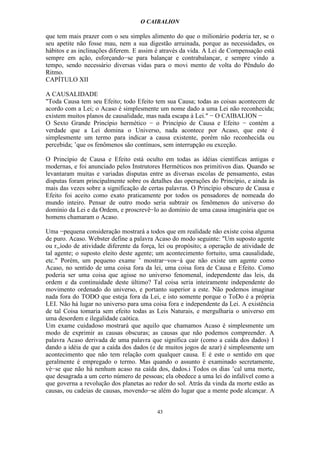 O CAIBALION

que tem mais prazer com o seu simples alimento do que o milionário poderia ter, se o
seu apetite não fosse mau, nem a sua digestão arruinada, porque as necessidades, os
hábitos e as inclinações diferem. E assim é através da vida. A Lei de Compensação está
sempre em ação, esforçando−se para balançar e contrabalançar, e sempre vindo a
tempo, sendo necessário diversas vidas para o movi mento de volta do Pêndulo do
Ritmo.
CAPÍTULO XII

A CAUSALIDADE
"Toda Causa tem seu Efeito; todo Efeito tem sua Causa; todas as coisas acontecem de
acordo com a Lei; o Acaso é simplesmente um nome dado a uma Lei não reconhecida;
existem muitos planos de causalidade, mas nada escapa à Lei." − O CAIBALION −
O Sexto Grande Princípio hermético − o Princípio de Causa e Efeito − contém a
verdade que a Lei domina o Universo, nada acontece por Acaso, que este é
simplesmente um termo para indicar a causa existente, porém não reconhecida ou
percebida; ’que os fenômenos são contínuos, sem interrupção ou exceção.

O Princípio de Causa e Efeito está oculto em todas as idéias científicas antigas e
modernas, e foi anunciado pelos Instrutores Herméticos nos primitivos dias. Quando se
levantaram muitas e variadas disputas entre as diversas escolas de pensamento, estas
disputas foram principalmente sobre os detalhes das operações do Princípio, e ainda às
mais das vezes sobre a significação de certas palavras. O Princípio obscuro de Causa e
Efeito foi aceito como exato praticamente por todos os pensadores de nomeada do
mundo inteiro. Pensar de outro modo seria subtrair os fenômenos do universo do
domínio da Lei e da Ordem, e proscrevê−lo ao domínio de uma causa imaginária que os
homens chamaram o Acaso.

Uma −pequena consideração mostrará a todos que em realidade não existe coisa alguma
de puro. Acaso. Webster define a palavra Acaso do modo seguinte: "Um suposto agente
ou r,,íodo de atividade diferente da força, lei ou propósito; a operação de atividade de
tal agente; o suposto eleito deste agente; um acontecimento fortuito, uma causalidade,
etc." Porém, um pequeno exame ’ mostrar−vos−á que não existe um agente como
Acaso, no sentido de uma coisa fora da lei, uma coisa fora de Causa e Efeito. Como
poderia ser uma coisa que agisse no universo fenomenal, independente das leis, da
ordem e da continuidade deste último? Tal coisa seria inteiramente independente do
movimento ordenado do universo, e portanto superior a este. Não podemos imaginar
nada fora do TODO que esteja fora da Lei, e isto somente porque o ToDo é a própria
LEI. Não há lugar no universo para uma coisa fora e independente da Lei. A existência
de tal Coisa tomaria sem efeito todas as Leis Naturais, e mergulharia o universo em
uma desordem e ilegalidade caótica.
Um exame cuidadoso mostrará que aquilo que chamamos Acaso é simplesmente um
modo de exprimir as causas obscuras; as causas que não podemos compreender. A
palavra Acaso derivada de uma palavra que significa cair (como a caída dos dados) 1
dando a idéia de que a caída dos dados (e de muitos jogos de azar) é simplesmente um
acontecimento que não tem relação com qualquer causa. E é este o sentido em que
geralmente é empregado o termo. Mas quando o assunto é examinado secretamente,
vè−se que não há nenhum acaso na caída dos, dados.i Todos os dias ’cal uma morte,
que desagrada a um certo número de pessoas; ela obedece a uma lei do infalível como a
que governa a revolução dos planetas ao redor do sol. Atrás da vinda da morte estão as
causas, ou cadeias de causas, movendo−se além do lugar que a mente pode alcançar. A


                                          43
 