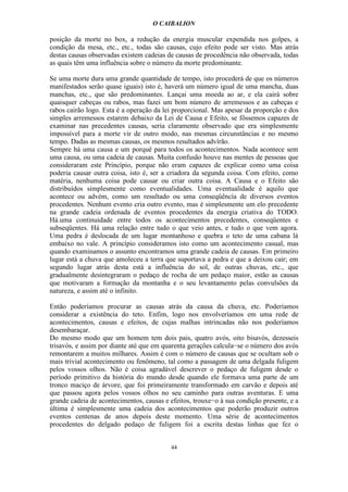 O CAIBALION

posição da morte no box, a redução da energia muscular expendida nos golpes, a
condição da mesa, etc., etc., todas são causas, cujo efeito pode ser visto. Mas atrás
destas causas observadas existem cadeias de causas de procedência não observada, todas
as quais têm uma influência sobre o número da morte predominante.

Se uma morte dura uma grande quantidade de tempo, isto procederá de que os números
manifestados serão quase iguais) isto é, haverá um número igual de uma mancha, duas
manchas, etc., que são predominantes. Lançai uma moeda ao ar, e ela cairá sobre
quaisquer cabeças ou rabos, mas fazei um bom número de arremessos e as cabeças e
rabos cairão logo. Esta é a operação da lei proporcional. Mas apesar da proporção e dos
simples arremessos estarem debaixo da Lei de Causa e Efeito, se fôssemos capazes de
examinar nas precedentes causas, seria claramente observado que era simplesmente
impossível para a morte vir de outro modo, nas mesmas circunstâncias e no mesmo
tempo. Dadas as mesmas causas, os mesmos resultados advírão.
Sempre há uma causa e um porquê para todos os acontecimentos. Nada acontece sem
uma causa, ou uma cadeia de causas. Muita confusão houve nas mentes de pessoas que
consideraram este Princípio, porque não eram capazes de explicar como uma coisa
poderia causar outra coisa, isto é, ser a criadora da segunda coisa. Com efeito, como
matéria, nenhuma coisa pode causar ou criar outra coisa. A Causa e o Efeito são
distribuídos simplesmente como eventualidades. Uma eventualidade é aquilo que
acontece ou advém, como um resultado ou uma conseqüêncía de diversos eventos
procedentes. Nenhum evento cria outro evento, mas é simplesmente um elo precedente
na grande cadeia ordenada de eventos procedentes da energia criativa do TODO.
Há.uma continuidade entre todos os acontecimentos precedentes, conseqüentes e
subseqüentes. Há uma relação entre tudo o que veio antes, e tudo o que vem agora.
Uma pedra é deslocada de um lugar montanhoso e quebra o teto de uma cabana lá
embaixo no vale. A princípio consideramos isto como um acontecimento casual, mas
quando examinamos o assunto encontramos uma grande cadeia de causas. Em primeiro
lugar está a chuva que amoleceu a terra que suportava a pedra e que a deixou cair; em
segundo lugar atrás desta está a influência do sol, de outras chuvas, etc., que
gradualmente desintegraram o pedaço de rocha de um pedaço maior, estão as causas
que motivaram a formação da montanha e o seu levantamento pelas convulsões da
natureza, e assim até o infinito.

Então poderíamos procurar as causas atrás da causa da chuva, etc. Poderíamos
considerar a existência do teto. Enfim, logo nos envolveríamos em uma rede de
acontecimentos, causas e efeitos, de cujas malhas intrincadas não nos poderíamos
desembaraçar.
Do mesmo modo que um homem tem dois pais, quatro avós, oito bisavós, dezesseis
trisavós, e assim por diante até que em quarenta gerações calcula−se o número dos avós
remontarem a muitos milhares. Assim é com o número de causas que se ocultam sob o
mais trivial acontecimento ou fenômeno, tal como a passagem de uma delgada fuligem
pelos vossos olhos. Não é coisa agradável descrever o pedaço de fuligem desde o
período primitivo da história do mundo desde quando ele formava uma parte de um
tronco maciço de árvore, que foi primeiramente transformado em carvão e depois até
que passou agora pelos vossos olhos no seu caminho para outras aventuras. E uma
grande cadeia de acontecimentos, causas e efeitos, trouxe−o à sua condição presente, e a
última é simplesmente uma cadeia dos acontecimentos que poderão produzir outros
eventos centenas de anos depois deste momento. Uma série de acontecimentos
procedentes do delgado pedaço de fuligem foi a escrita destas linhas que fez o


                                          44
 