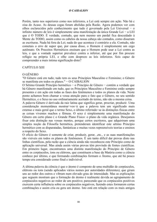 O CAIBALION


Porém, tanto nos superiores como nos inferiores, a Lei está sempre em ação. Não há c
oisa do Acaso. As deusas cegas foram abolidas pela Razão. Agora podemos ver com
olhos esclarecidos pelo conhecimento que tudo é governado pela Lei Universal − o
infinito número de leis é simplesmente uma manifestação da única Grande Lei − a LEI
que é O TODO. É verdade, contudo, que nem mesmo um pardal fica descuidado à
Mente do TODO, assim como os cabelos da nossa cabeça são contados, como disseram
as escrituras. Nada há fora da Lei; nada do que acontece é contrário a ela. Contudo, não
cometais o erro de supor que, por causa disso, o Homem é simplesmente um cego
autômato. Os Preceitos Herméticos ensinam que o Homem pode usar a Lei contra as
leis, e que a vontade superior prevalece contra a inferior, até que por fim procure
refúgio na própria LEI, e olhe com desprezo as leis inferiores. Sois capaz de
compreender a mais íntima significação disto?

CAPÍTULO XIII

O GÊNERO
"O Gênero está em tudo; tudo tem os seus Princípios Masculino e Feminino; o Gênero
se manifesta em todos os planos." − O CAIBALION
O Sétimo Grande Princípio hermético − o Princípio de Gênero − contém a verdade que
há Gênero manifestado em tudo, que os Princípios Masculino e Feminino estão sempre
presentes e em ação em todas as fases dos fenômenos e todos os planos da vida. Neste
ponto achamos bom chamar a vossa atenção para o fato que o Gênero, no seu sentido
Hermético, e o Sexo no uso ordinariamente aceitado do termo, não são a mesma coisa.
A palavra Gênero é derivada da raiz latina que significa gerar, procriar, produzir. Uma
consideração momentânea mostrar−vos−á que a palavra tem um significado mais
extenso e mais geral que o termo Sexo, o último referindo−se às distinções físicas entre
as coisas viventes machos e fêmeas. O sexo é simplesmente uma manifestação do
Gênero em certo plano ( o Grande Plano Físico: o plano da vida orgânica. Desejamos
fixar esta distinção nas vossas mentes, porque certos escritores, que adquiriram uma
simples noção da Filosofia hermética, pretenderam identificar este sétimo Princípio
hermético com as disparatadas, fantásticas e muitas vezes repreensíveis teorias e ensinos
a respeito do Sexo.
O ofício do Gênero é somente de criar, produzir, gerar, ,etc., e as suas manifestações
são visíveis em todos os planos de fenômenos. É um tanto difícil dar provas disto nas
linhas científicas, pela razão que a ciência ainda não reconheceu este Princípio como de
aplicação universal. Mas ainda assim várias provas têm provindo de fontes científicas.
Em primeiro lugar, encontramos uma distinta manifestação do Princípio de Gênero
entre os corpúsculos, íons ou elétrons, que constituem a base da Matéria como a ciência
conhece por último, e que formando combinações formam o Átomo, que até há pouco
tempo era considerado como final e indivisível.

A última palavra da ciência é que o átomo é composto de uma multidão de corpúsculos,
elétrons ou íons (sendo aplicados vários nomes por autoridades diferentes), que giram
uns ao redor dos outros e vibram num elevado grau de intensidade. Mas as explicações
que seguem mostram que a formação do átomo é realmente devida ao agrupamento de
corpúsculos negativos ao redor de um positivo; parecendo que os corpúsculos positivos
exercem certa influência sobre os corpúsculos negativos, fazendo estes formarem certas
combinações e assim cria ou gera um átomo. Isto está em relação com os mais antigos



                                           46
 