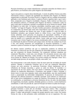 O CAIBALION

Preceitos herméticos que sempre identificaram o principio masculino de Gênero com o
pólo Positivo, ao Feminino com o pólo Negativo da Eletricidade.

Agora uma palavra a respeito desta identificação. A mente do público formou uma idéia
inteiramente errônea a respeito das qualidades do chamado pólo Negativo da Matéria
magnetizada ou eletrizada. Os termos Positivo e Negativo são em verdade erroneamente
aplicados a este fenômeno pela ciência. A palavra Positivo significa tudo o que é real e
forte, comparado com a Negativa irrealidade e fraqueza. Nada é ulterior aos fatos reais
dos fenômenos elétricos. O chamado pólo Negativo da bateria é realmente o pólo no
qual e pelo qual se manifesta a geração ou produção de novas formas de energia. Nada
há Negativo ao redor dele. As maiores autoridades científicas agora usam a palavra
Catódico " em lugar de Negativo. Do pólo Catódico procedem a imensidade de elétrons
ou corpúsculos; do mesmo pólo saem estes maravilhosos raios que revolucionaram as
concepções científicas nos últimos dez anos. O pólo catódico é a mãe de todos os
fenômenos estranhos, que tornaram inúteis os velhos livros, e que fizeram muitas
teorias admitidas serem proscritas do programa da especulação científica. O pólo
catódico ou negativo é o Princípio materno dos fenômenos elétricos, e das formas mais
sutis da matéria, já é conhecido pela ciência. Assim vedes que temos razão quando
recusamos usar o termo Negativo nas nossas considerações sobre o assunto, e insistindo
na substituição da palavra Feminino pelo antigo termo. Os fatos da condição nos levam
a isto, sem mesmo tomarmos em consideração os Preceitos herméticos. E assim
usaremos a palavra Feminino em lugar de Negativo falando deste pólo de atividade.

Os últimos ensinos científicos são que os corpúsculos criadores ou elétrons são
Femininos (a ciência diz que eles são compostos de eletricidade negativa, e nós dizemos
que são compostos de energia Feminina). Um corpúsculo feminino abandona um
corpúsculo Masculino e toma uma, nova direção. Ele ativamente procura uma união
com um corpúsculo Masculino, sendo incitado a isso pelo impulso natural de criar
novas formas de. Matéria ou Energia. Um escritor costuma até empregar a frase "ele a
um dado tempo procura, de sua própria volição, uma união", etc.

Este destacamento e esta união formam a base da maior parte das atividades do mundo
químico. Quando o corpúsculo Feminino une−se com um corpúsculo Masculino,
começa um certo processo. As partículas Femininas vibram rapidamente sob as
influências da Energia masculina, e giram ao redor da última. O resultado é o
nascimento de um novo átomo. Este novo átomo é realmente composto da união dos
elétrons ou corpúsculos Masculinos e Femininos, mas quando a união é formada, o
átomo torna−se uma coisa separada, tendo certas propriedades, mas não manifestando
muito a propriedade da eletricidade independente. O processo de destacamento ou
separação dos elétrons Femininos é chamado ionização. Estes elétrons ou corpúsculos
são os mais ativos trabalhadores no campo da Natureza. Provenientes das suas uniões
ou combinações, se manifestam os diversos fenômenos da luz, do calor, da eletricidade,
do magnetismo, da atração, repulsão, afinidade química e o inverso, e outros fenômenos
semelhantes. E tudo isto procede do. ação do Princípio de Gênero no plano da Energia.

A parte do princípio Masculino parece ser a de dirigir uma certa energia inerente pua o
princípio Feminino e assim pôr em atividade o processo criativo. Mas o princípio
Feminino é sempre o único que faz a ativa obra criadora, e isto é assim em todos os
planos. E ainda, cada princípio é incapaz da energia operativa sem o outro. Em muitas
formas da vida, os dois princípios estão combinados em um só organismo. Por esta


                                          47
 