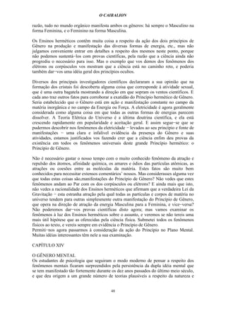 O CAIBALION

razão, tudo no mundo orgânico manifesta ambos os gêneros: há sempre o Masculino na
forma Feminina, e o Feminino na forma Masculina.

Os Ensinos herméticos contêm muita coisa a respeito da ação dos dois princípios de
Gênero na produção e manifestação das diversas formas de energia, etc., mas não
julgamos conveniente entrar em detalhes a respeito dos mesmos neste ponto, porque
não podemos sustentá−los com provas científicas, pela razão que a ciência ainda não
progrediu o necessário para isso. Mas o exemplo que vos demos dos fenômenos dos
elétrons ou corpúsculos vos mostram que a ciência está no caminho reto, e poderia
também dar−vos uma idéia geral dos princípios ocultos.

Diversos dos principais investigadores científicos declararam a sua opinião que na
formação dos cristais foi descoberta alguma coisa que corresponde à atividade sexual,
que é uma outra bagatela mostrando a direção em que sopram os ventos científicos. E
cada ano traz outros fatos para corroborar a exatidão do Princípio hermético de Gênero.
Seria estabelecido que o Gênero está em ação e manifestação constante no campo da
matéria inorgânica e no campo da Energia ou Força. A eletricidade é agora geralmente
considerada como alguma coisa em que todas as outras formas de energias parecem
dissolver. A Teoria Elétrica do Universo é a última doutrina científica, e ela está
crescendo rapidamente em popularidade e aceitação geral. E assim segue−se que se
pudermos descobrir nos fenômenos da eletricidade − levados ao seu princípio e fonte de
manifestações − uma clara e infalível evidência da presença do Gênero e suas
atividades, estamos justificados vos fazendo crer que a ciência enfim deu provas da
existência em todos os fenômenos universais deste grande Princípio hermético: o
Princípio de Gênero.

Não é necessário gastar o nosso tempo com o muito conhecido fenômeno da atração e
repulsão dos átomos, afinidade química, os amares e ódios das partículas atômicas, as
atrações ou coesões entre as moléculas da matéria. Estes fatos são muito bem
conhecidos para necessitar extensos comentários’ nossos. Mas considerasses alguma vez
que todas estas coisas são,manifestações do Princípio de Gênero? Não vedes que estes
fenômenos andam ao Par com os dos corpúsculos ou elétrons? E ainda mais que isto,
não vedes a racionalidade dos Ensinos herméticos que afirmam que a verdadeira Lei da
Gravitação − esta estranha atração pela qual todas as partículas e corpos de matéria no
universo tendem para outras simplesmente outra manifestação do Princípio de Gênero,
que opera na direção de atração da energia Masculina para a Feminina, e vice−versa?
Não poderemos dar−vos provas científicas disto agora; mas vamos examinar os
fenômenos à luz dos Ensinos herméticos sobre o assunto, e veremos se não tereis uma
mais útil hipótese que as oferecidas pela ciência física. Submetei todos os fenômenos
físicos ao texto, e vereis sempre em evidência o Princípio de Gênero.
Permiti−nos agora passarmos à consideração da ação do Princípio no Plano Mental.
Muitas idéias interessantes têm nele a sua examinação.

CAPÍTULO XIV

O GÊNERO MENTAL
Os estudantes de psicologia que seguiram o modo moderno de pensar a respeito dos
fenômenos mentais ficaram surpreendidos pela persistência da dupla idéia mental que
se tem manifestado tão fortemente durante os dez anos passados do último meio século,
e que deu origem a um grande número de teorias plausíveis a respeito da natureza e


                                          48
 