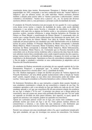 O CAIBALION

constituição destas duas mentes. Recentemente Thompson J. Hudson atingiu grande
popularidade em 1893, avançando a sua bem conhecida teoria das "mentes objetiva e
subjetiva", que ele afirmou existir, em cada indivíduo. Outros escritores atraíram
também a atenção pelas teorias sobre as "mentes consciente e subconsciente", mentes
voluntária e involuntária", "mentes ativa e passiva", etc., etc. As teorias dos diversos
escritores diferem entre si, mas permanece o princípio oculto da dualidade da mente.

O estudante de Filosofia hermética tem provocação de riso quando lê e ouve qualquer
coisa destas novas teorias a respeito da dualidade da mente, cada escola aderindo
tenazmente à sua própria teoria favorita e clamando ter descoberto a verdade. O
estudante volta para trás as páginas da história oculta e, nos primeiros elementos dos
preceitos ocultos, encontra referências à antiga doutrina hermética do Princípio de
Gênero no Plano Mental: a manifestação do Gênero Mental. E examinando mais ele
conclui que a antiga filosofia tinha conhecimento dos fenômenos da mente dual e deu
conta disto pela teoria do Gênero Mental, Esta idéia de Gênero Mental pode ser
explicada em poucas palavras aos estudantes que estão familiarizados com as modernas
teorias há pouco aludidos. O Princípio Masculino da Mente corresponde à chamada
Mente Objetiva, Mente Consciente, Mente Voluntária, Mente Ativa, etc. E o Princípio
Feminino da Mente corresponde à chamada Mente Subjetiva, Mente Subconsciente,
Mente Involuntária, Mente Passiva, etc. Certamente que os Preceitos herméticos não
concordam com as diversas teorias modernas sobre a natureza das duas fases da mente,
nem admitem muitos fatos considerados como sendo respectivamente dos dois aspectos,
porque muitas teorias e afirmações são alambicadas e incapazes de resistir ao toque da
experiência e da demonstração. Apontamos as fases de concordância simplesmente para
o fim de ajudar o estudante a assimilar os seus conhecimentos já adquiridos com os
Preceitos da Filosofia hermética.

Os estudantes de Hudson encontrarão no princípio do seu segundo capítulo da Lei dos
Pensamentos Psíquicos", a proposição que: "A mística algaravia dos filósofos
herméticos desenvolve a mesma idéia", isto é, a dualidade da mente.
Se o Dr. Hudson empregasse o tempo em decifrar um pouco da "mística algaravia da
Filosofia Hermética", ele teria obtido grande esclarecimento sobre a função da "mente
dual"; porém, naquele tempo, as suas obras mais interessantes ainda não tinham sido
escritas. Vamos agora considerar os Preceitos herméticos sobre o Gênero Mental.

Os Instrutores Herméticos dão as suas instruções a respeito deste assunto fazendo os
seus estudantes examinarem a relação da sua consciência a respeito do seu Ego. Os
estudantes aprendem a pôr a sua atenção no Ego que habita em cada um de nós. Cada
estudante aprende a ver que sua consciência lhe dá uma primeira relação da existência
do seu Ego: à relação é "O Eu sou". A princípio isto parece ser a última palavra da
consciência, mas um exame um, pouco mais profundo descobre que este "Eu sou" pode
ser separado ou dividido em duas partes distintas, dois aspectos, os quais, apesar de
agirem em uníssono e em conjunto, podem ser separados na consciência.
Apesar de a princípio parecer existir um só Ego, um exame mais cuidadoso e mais
profundo mostra que existe um Ego e um Eu. Estes gêmeos mentais diferem em
característicos e natureza, e um exame das suas naturezas e dos fenômenos que
procedem da mesma dará muita luz sobre muitos problemas da influência mental.

Permiti−nos começar com uma consideração sobre o Eu, que é usualmente tomado pelo
Ego pelo estudante, até que ele investigue nos acessos da consciência. Um homem


                                          49
 