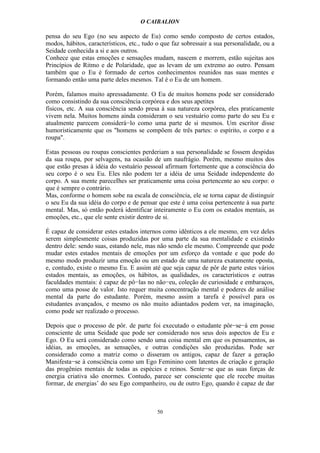 O CAIBALION

pensa do seu Ego (no seu aspecto de Eu) como sendo composto de certos estados,
modos, hábitos, característicos, etc., tudo o que faz sobressair a sua personalidade, ou a
Seidade conhecida a si e aos outros.
Conhece que estas emoções e sensações mudam, nascem e morrem, estão sujeitas aos
Princípios de Ritmo e de Polaridade, que as levam de um extremo ao outro. Pensam
também que o Eu é formado de certos conhecimentos reunidos nas suas mentes e
formando então uma parte deles mesmos. Tal é o Eu de um homem.

Porém, falamos muito apressadamente. O Eu de muitos homens pode ser considerado
como consistindo da sua consciência corpórea e dos seus apetites
físicos, etc. A sua consciência sendo presa à sua natureza corpórea, eles praticamente
vivem nela. Muitos homens ainda consideram o seu vestuário como parte do seu Eu e
atualmente parecem considerá−lo como uma parte de si mesmos. Um escritor disse
humoristicamente que os "homens se compõem de três partes: o espírito, o corpo e a
roupa".

Estas pessoas ou roupas conscientes perderiam a sua personalidade se fossem despidas
da sua roupa, por selvagens, na ocasião de um naufrágio. Porém, mesmo muitos dos
que estão presas à idéia do vestuário pessoal afirmam fortemente que a consciência do
seu corpo é o seu Eu. Eles não podem ter a idéia de uma Seidade independente do
corpo. A sua mente pareceIhes ser praticamente uma coisa pertencente ao seu corpo: o
que é sempre o contrário.
Mas, conforme o homem sobe na escala de consciência, ele se torna capaz de distinguir
o seu Eu da sua idéia do corpo e de pensar que este é uma coisa pertencente à sua parte
mental. Mas, só então poderá identificar inteiramente o Eu com os estados mentais, as
emoções, etc., que ele sente existir dentro de si.

É capaz de considerar estes estados internos como idênticos a ele mesmo, em vez deles
serem simplesmente coisas produzidas por uma parte da sua mentalidade e existindo
dentro dele: sendo suas, estando nele, mas não sendo ele mesmo. Compreende que pode
mudar estes estados mentais de emoções por um esforço da vontade e que pode do
mesmo modo produzir uma emoção ou um estado de uma natureza exatamente oposta,
e, contudo, existe o mesmo Eu. E assim até que seja capaz de pôr de parte estes vários
estados mentais, as emoções, os hábitos, as qualidades, os característicos e outras
faculdades mentais: é capaz de pô−las no não−eu, coleção de curiosidade e embaraços,
como uma posse de valor. Isto requer muita concentração mental e poderes de análise
mental da parte do estudante. Porém, mesmo assim a tarefa é possível para os
estudantes avançados, e mesmo os não muito adiantados podem ver, na imaginação,
como pode ser realizado o processo.

Depois que o processo de pôr. de parte foi executado o estudante pôr−se−á em posse
consciente de uma Seidade que pode ser considerado nos seus dois aspectos de Eu e
Ego. O Eu será considerado como sendo uma coisa mental em que os pensamentos, as
idéias, as emoções, as sensações, e outras condições são produzidas. Pode ser
considerado como a matriz como o disseram os antigos, capaz de fazer a geração
Manifesta−se à consciência como um Ego Feminino com latentes de criação e geração
das progênies mentais de todas as espécies e reinos. Sente−se que as suas forças de
energia criativa são enormes. Contudo, parece ser consciente que ele recebe muitas
formar, de energias’ do seu Ego companheiro, ou de outro Ego, quando é capaz de dar



                                           50
 
