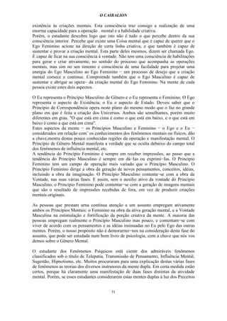 O CAIBALION

existência às criações mentais. Esta consciência traz consigo a realização de uma
enorme capacidade para a operação . mental e a habilidade criativa.
Porém, o estudante descobre logo que isto não é tudo o que percebe dentro da sua
consciência interior. Percebe que existe uma Coisa mental que é capaz de querer que o
Ego Feminino acione na direção de certa linha criativa, e que também é capaz de
sustentar e provar a criação mental. Esta parte deles mesmos, dizem ser chamada Ego.
É capaz de ficar na sua consciência à vontade. Não tem uma consciência de habilitações
para gerar e criar ativamente, no sentido do processo que acompanha as operações
mentais, mas sim no sen timento e consciência de uma facilidade para projetar uma
energia do Ego Masculino ao Ego Feminino − um processo de desejo que a criação
mental comece e continue. Compreende também que o Ego Masculino é capaz de
sustentar e abrigar as opera~ da criação mental do Ego Feminino. Na mente de cada
pessoa existe estes dois aspectos.

O Eu representa o Princípio Masculino de Gênero e o Eu representa o Feminino. O Ego
representa o aspecto de Existência; o Eu o aspecto de Estado. Deveis saber que o
Principio de Correspondência opera neste plano do mesmo modo que o faz no grande
plano em que é feita a criação dos Universos. Ambos são semelhantes, porém muito
diferentes em grau. "O que está em cima é como o que está em baixo, e o que está em
baixo é como a que está em cima".
Estes aspectos da mente − os Princípios Masculino e Feminino − o Ego e o Eu −
considerados em relação com’ os conhecimentos dos fenômenos mentais ou físicos, dão
a chave,mestra destas pouco conhecidas regiões da operação e manifestação mental. O
Princípio de Gênero Mental manifesta a verdade que se oculta debaixo do campo total
dos fenômenos de influência mental, etc.
A tendência do Princípio Feminino é sempre em receber impressões, ao passo que a
tendência do Princípio Masculino é sempre em dá−Ias ou exprimi−Ias. O Princípio
Feminino tem um campo de operação mais variado que o Princípio Masculino. O
Princípio Feminino dirige a obra da geração de novos pensamentos, conceitos, idéias,
incluindo a obra da imaginação. O Princípio Masculino contenta−se com a obra da
Vontade, nas suas várias fases. E assim, sem o auxílio ativo da vontade do Princípio
Masculino, o Princípio Feminino pode contentar−se com a geração de imagens mentais
que são o resultado de impressões recebidas de fora, em vez de produzir criações
mentais originais.

As pessoas que prestam urna contínua atenção a um assunto empregam ativamente
ambos os Princípios Mentais: o Feminino na obra da ativa geração mental, e a Vontade
Masculina na estimulação e fortificação da porção criativa da mente. A maioria das
pessoas empregam realmente o Princípio Masculino mas pouco, e contentam−se com
viver de acordo com os pensamentos e as idéias insinuadas no Eu pelo Ego das outras
mentes. Porém, o nosso propósito não é demorarmo−nos na consideração desta fase do
assunto, que pode ser estudada num bom livro de psicologia, com a chave que nós vos
demos sobre o Gênero Mental.

O estudante dos Fenômenos Psíquicos está ciente dos admiráveis fenômenos
classificados sob o título de Telepatia, Transmissão de Pensamento, Influência Mental,
Sugestão, Hipnotismo, etc. Muitos procuraram para uma explicação destas várias fases
de fenômenos as teorias dos diversos instrutores da mente dupla. Em certa medida estão
certos, porque há claramente uma manifestação de duas fases distintas da atividade
mental. Porém, se esses estudantes considerarem estas mentes duplas à luz dos Preceitos


                                          51
 