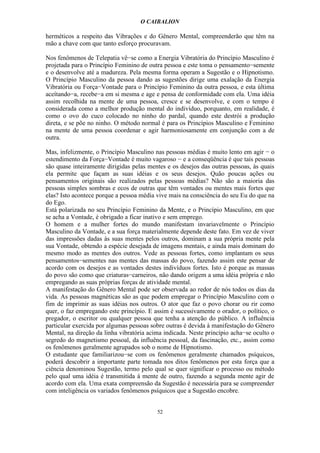 O CAIBALION

herméticos a respeito das Vibrações e do Gênero Mental, compreenderão que têm na
mão a chave com que tanto esforço procuravam.

Nos fenômenos de Telepatia vê−se como a Energia Vibratória do Princípio Masculino é
projetada para o Princípio Feminino de outra pessoa e este toma o pensamento−semente
e o desenvolve até a madureza. Pela mesma forma operam a Sugestão e o Hipnotismo.
O Princípio Masculino da pessoa dando as sugestões dirige uma exalação da Energia
Vibratória ou Força−Vontade para o Princípio Feminino da outra pessoa, e esta última
aceítando−a, recebe−a em si mesma e age e pensa de conformidade com ela. Uma idéia
assim recolhida na mente de uma pessoa, cresce e se desenvolve, e com o tempo é
considerada como a melhor produção mental do indivíduo, porquanto, em realidade, é
como o ovo do cuco colocado no ninho do pardal, quando este destrói a produção
direta, e se põe no ninho. O método normal é para os Princípios Masculino e Feminino
na mente de uma pessoa coordenar e agir harmoniosamente em conjunção com a de
outra.

Mas, infelizmente, o Princípio Masculino nas pessoas médias é muito lento em agir − o
estendimento da Força−Vontade é muito vagaroso − e a conseqüência é que tais pessoas
são quase inteiramente dirigidas pelas mentes e os desejos das outras pessoas, às quais
ela permite que façam as suas idéias e os seus desejos. Quão poucas ações ou
pensamentos originais são realizados pelas pessoas médias? Não são a maioria das
pessoas simples sombras e ecos de outras que têm vontades ou mentes mais fortes que
elas? Isto acontece porque a pessoa média vive mais na consciência do seu Eu do que na
do Ego.
Está polarizada no seu Princípio Feminino da Mente, e o Princípio Masculino, em que
se acha a Vontade, é obrigado a ficar inativo e sem emprego.
O homem e a mulher fortes do mundo manifestam invariavelmente o Princípio
Masculino da Vontade, e a sua força materialmente depende deste fato. Em vez de viver
das impressões dadas às suas mentes pelos outros, dominam a sua própria mente pela
sua Vontade, obtendo a espécie desejada de imagens mentais, e ainda mais dominam do
mesmo modo as mentes dos outros. Vede as pessoas fortes, como implantam os seus
pensamentos−sementes nas mentes das massas do povo, fazendo assim este pensar de
acordo com os desejos e as vontades destes indivíduos fortes. Isto é porque as massas
do povo são como que criaturas−carneiros, não dando origem a uma idéia própria e não
empregando as suas próprias forças de atividade mental.
A manifestação do Gênero Mental pode ser observada ao redor de nós todos os dias da
vida. As pessoas magnéticas são as que podem empregar o Princípio Masculino com o
fim de imprimir as suas idéias nos outros. O ator que faz o povo chorar ou rir como
quer, o faz empregando este princípio. E assim é sucessivamente o orador, o político, o
pregador, o escritor ou qualquer pessoa que tenha a atenção do público. A influência
particular exercida por algumas pessoas sobre outras é devida à manifestação do Gênero
Mental, na direção da linha vibratória acima indicada. Neste princípio acha−se oculto o
segredo do magnetismo pessoal, da influência pessoal, da fascinação, etc., assim como
os fenômenos geralmente agrupados sob o nome de Hipnotismo.
O estudante que familiarizou−se com os fenômenos geralmente chamados psíquicos,
poderá descobrir a importante parte tomada nos ditos fenômenos por esta força que a
ciência denominou Sugestão, termo pelo qual se quer significar o processo ou método
pelo qual uma idéia é transmitida à mente de outro, fazendo a segunda mente agir de
acordo com ela. Uma exata compreensão da Sugestão é necessária para se compreender
com inteligência os variados fenômenos psíquicos que a Sugestão encobre.


                                          52
 