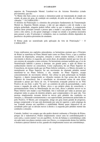 O CAIBALION

aspectos da Transmutação Mental. Lembrai−vos do Axioma Hermético (citado
previamente), que diz:
"A Mente (tão bem como os metais e elementos) pode ser transmutada de estado em
estado, de grau em grau, de condição em condição, de pólo em pólo, de vibração em
vibração." − O CAIBALION −
O domínio da Polarização é o domínio dos princípios fundamentais da Transmutação
Mental ou Alquimia Mental, porque, a não ser que adquira a arte de mudar a sua
própria polaridade, ninguém poderá influir sobre os que o rodeiam. A compreensão
perfeita deste princípio tornará a pessoa apta a mudar a sua própria Polaridade, bem
como a dos outros, se ela quiser empregar o tempo no estudo e na prática necessária
para possuir a arte. O princípio é verdadeiro, mas os resultados obtidos dependem da
paciência e da prática persistente do estudante.

O Ritmo pode ser neutralizado pela aplicação da Arte de Polarização." − O
CAIBALION −



Como explicamos nos capítulos antecedentes, os hermetistas ensinam que o Princípio
de Ritmo se manifesta no Plano Mental tanto como no Plano Físico, e que a contínua
sucessão de disposições, sensações, emoções e outros estados mentais, é devida ao
movimento à direita e à esquerda, por assim dizer, do pêndulo mental que nos leva de
um extremo de sensação a outro extremo. Os hermetistas ensinam também que a Lei de
Neutralização habilita a pessoa a dominar, em grande parte, a ação do Ritmo no
conhecimento interior ou consciência. Como explicamos, há um Plano Superior de
Consciência, do mesmo modo que um Plano Inferior ordinário, e o Mestre elevando−se
mentalmente ao Plano Superior faz um movimento do chamado pêndulo mental
manifestar−se no Plano Inferior, e ele, estando. no Plano Superior, escapa
conscientemente do movimento inferior. Isto efetua−se pela polarização na Seidade
Superior, e depois transportando as vibrações mentais do Ego acima das do plano
ordinário de consciência. Isto é semelhante ao elevamento acima de uma coisa,
deixando−a passar por baixo de vós. O hermetista avançado polariza−se no Pólo
Positivo do seu Ente: o pólo "Eu sou", ao contrário do pólo da personalidade, e pela
recusa e negação da ação do Ritmo, eleva o seu próprio plano de consciência, e
permanentemente firme na Manifestação do seu Ente, deixa o pêndulo mover−se no
Plano Inferior sem mudar a sua Polaridade. Isto é realizado por todas as pessoas que
atingiram todos os graus do domínio próprio, quer compreendam a lei quer não. Tais
pessoas simplesmente recusam deixar−se mover pelo pêndulo das condições ou
emoções, e, afirmando constantemente a sua superioridade, permanecem polarizadas no
polo Positivo. O Mestre, por conseguinte, atinge um grau muito grande de progresso,
porque compreende a lei que está dominando por uma lei superior, e pelo emprego da
sua Vontade alcança um equilíbrio e estabilidade Mental quase impossível de ser
acreditado pelos que se deixam mover à direita e à esquerda pelo pêndulo mental das
condições e emoções.

Contudo, lembrai−vos sempre que não podeis destruir realmente o Princípio de Ritmo,
porque ele é indestrutível, Podeis simplesmente vencer uma lei contrabalançando−a
com outra, e assim manter−vos em equilíbrio. As leis do balanço e contrabalanço estão
em ação tanto nos planos mentais como nos físicos, e a compreensão destas leis habilita
o homem a parecer destruir as leis, quando ele simplesmente exerce um contrabalanço.


                                          55
 