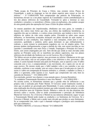 O CAIBALION

"Nada escapa do Princípio de Causa e Efeito, mas existem vários Planos de
Causalidade, e pode−se empregar as leis do plano superior para vencer as leis do
inferior." − O CAIBALION Pela compreensão das práticas da Polarização, os
hermetistas elevam−se a um plano superior de Causalidade e assim contrabalançam as
leis dos planos inferiores de Causalidade. Tornando−se aptos a dominar as suas
condições e emoções e a neutralizar o Ritmo, como já explicamos, eles podem escapar
de uma grande parte das operações de Causa e Efeito do plano ordinário.

As massas populares são impulsionadas, obedientes aos seus guias, às vontades e
desejos dos outros mais fortes que elas, aos efeitos das tendências hereditárias, às
sugestões dos que as rodeiam, e a outras coisas exteriores, que tendem a move−Ias no
tabuleiro de xadrez da vida como simples peões. Elevando−se sobre estas causas
influentes, os hermetistas avançados alcançam um plano elevado de ação mental, e
dominando as suas condições, seus impulsos e suas sensações, criam para si novos
caracteres, qualidades e poderes, pelos quais dominam os que ordinariamente o
rodeiam, e assim tomam−se praticamente jogadores em vez de simples peões. Tais
pessoas ajudam inteligentemente a jogar a partida da vida, sem serem movidas no seu
caminho e caminhando com mais força e vontade. Empregam o Princípio de Causa e
Efeito, sem serem empregados por este. Sem dúvida que ainda as mais elevadas estão
sujeitas ao Princípio como ele se manifesta nos planos superiores, mas nos planos
inferiores da atividade são Senhores em vez de Escravos. Diz o Caibalion:
"Os Sábios servem no plano superior, mas governam no inferior. Obedecem às leis que
vêm de cima deles, mas no seu próprio plano e nos inferiores a eles, governam e dão
ordens. E assim fazendo formam uma parte do Princípio, sem se oporem a este. O sábio
concorda com a Lei, e compreendendo o seu movimento, ele o opera em vez de ser
cego escravo. Do mesmo modo que o hábil nadador volta o seu caminho e jaz este
caminho, conforme a sua vontade, sem ser como a barca que é levada para cá e para lá:
assim é o sábio em comparação do homem ordinário; e, contudo, o nadador e a barca, o
sábio e o ignorante, estão sujeitos à Lei. Aquele que compreende isto está, bem no
caminho do Domínio." − O CAIBALION −
Em conclusão, permiti−nos chamar a vossa atenção para o Axioma Hermético:
"A verdadeira Transmutação Hermética é uma Arte Mental." − O CAIBALION −
No axioma acima, os hermetistas ensinam que a grande obra de influenciar a sua
própria roda é realizada pelo Poder Mental. O Universo sendo totalmente mental, é
claro que só poderá ser governado pela Mentalidade. E nesta verdade acha−se contida
uma explicação dos diversos poderes mentais que estão tomando muita atenção e estudo
nestes primeiros anos do Vigésimo Século. Debaixo e atrás do véu das doutrinas dos
diversos cultos e escolas, acha−se ainda constantemente o princípio da Substância
Mental do Universo. Se o Universo é Mental na sua natureza substancial, segue−se que
a Transmutação Mental pode mudar as condições e os fenômenos do Universo. Se o
Universo é Mental, a Mente será o poder mais elevado que produz os seus fenômenos.
Se se compreender isto, tudo o que é chamado milagres e prodígios será considerado
pelo que realmente é.
"O TODO é MENTE; o Universo é Mental." O CAIBALION




                                         56
 