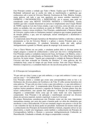 O CAIBALION

Este Princípio contém a verdade que Tudo é Mente. Explica que O TODO (que,é a
Realidade substancial que se oculta em todas as manifestações e aparências que
conhecemos sob o nome de Universo Material, Fenômenos da Vida, Matéria, Energia,
numa palavra, sob tudo o que tem aparência aos nossos sentidos materiais) é
ESPÍRITO, é INCOGNOSCíVEL e INDÈFINFVEL em si mesmo, mas pode ser
considerado como uma MENTE VIVENTE INFINITA e UNIVERSAL. Ensina
também que todo o mundo fenomenal ou universo é simplesmente uma Criação Mental
do TODO, sujeita às Leis das Coisas criadas, e que o universo, como um todo, em suas
partes ou unidades, tem sua existência na mente do TODO, em cuja Mente vivemos,
movemos e temos a nossa existência. Este Princípio, estabelecendo a Natureza Mental
do Universo, explica todos os fenômenos mentais e psíquicos que ocupam grande parte
da atenção pública, e que, sem tal explicação, seriam ininteligíveis e desafiariam o
exame científico.
A compreensão deste Princípio hermético do Mentalismo habilita o indivíduo a abarcar
prontamente as leis do Universo Mental e a aplicar o mesmo Princípio para a sua
felicidade e adiantamento. O estudante hermetista ainda não sabe aplicar
inteligentemente a grande Lei Mental, apesar de empregá−la de maneira casual.

Com a Chave−Mestra em seu poder, o estudante poderá abrir as diversas portas do
templo psíquico e mental do conhecimento e entrar por elas livre e inteligentemente.
Este Princípio explica a verdadeira natureza da Força, da Energia e da Matéria, como e
por que todas elas são subordinadas ao Domínio da Mente. Um velho Mestre hermético
escreveu, há muito tempo: "Aquele que compreende a verdade da Natureza Mental do
Universo está bem avançado no Caminho do Domínio." E estas palavras são tão
verdadeiras hoje, como no tempo em que foram escritas. Sem esta Chave−Mestra, o
Domínio é impossível, e o estudante baterá em vão nas diversas portas do Templo.


II. O Principio de Correspondência

"O que está em cima é como o que está embaixo, e o que está embaixo é como o que
está em cima." − O CAIBALION −
Este Princípio contém a verdade que existe uma correspondência entre as leis e os
fenômenos dos diversos planos da Existência e da Vida. O velho axioma hermético diz
estas palavras: "O que está em cima é como o que está embaixo, e o que está embaixo é
como o que está em cima.’ A compreensão deste Princípio dá ao homem os meios de
explicar muitos paradoxos obscuros e segredos da Natureza. Existem planos fora dos
nossos conhecimentos, mas quando lhes aplicamos o Princípio de Correspondência
chegamos a compreender muita coisa que de outro modo nos seria impossível
compreender. Este Princípio é de aplicação e manifestação universal nos diversos
planos do universo material, mental e espiritual: é uma Lei Universal.
Os antigos Hermetistas consideravam este Princípio como um dos mais importantes
instrumentos mentais, por meio dos quais o homem pode ver além dos obstáculos que
encobrem à vista o Desconhecido. O seu uso constante rasgava aos poucos o véu de Isis
e um vislumbre da face da deusa podia ser percebido. Justamente do mesmo modo que
o conhecimento dos Princípios da Geometria habilita o homem, enquanto estiver no seu
observatório, a medir sóis longínquos, assim também o conhecimento do Princípio de
Correspondência habilita o Homem a raciocinar inteligentemente,do Conhecido ao
Desconhecido. Estudando a mônada, ele chega a compreender o arcanjo.



                                          6
 