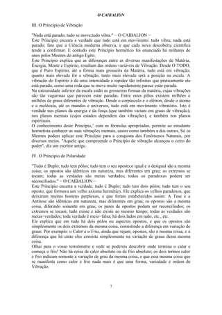 O CAIBALION

III. O Princípio de Vibração

"Nada está parado; tudo se move;tudo vibra." − O CAIBALION −
Este Princípio encerra a verdade que tudo está em moviirento: tudo vibra; nada está
parado; fato que a Ciência moderna observa, e que cada nova descoberta científica
tende a confirmar. E contudo este Princípio hermético foi enunciado há milhares de
anos pelos Mestres do antigo Egito.
Este Princípio explica que as diferenças entre as diversas manifestações de Matéria,
Energia, Mente e Espírito, resultam das ordens variáveis de Vibração. Desde O TODO,
que é Puro Espírito, até a forma mais grosseira da Matéria, tudo está em vibração;
quanto mais elevada for a vibração, tanto mais elevada será a posição na escala. A
vibração do Espírito é de uma intensidade e rapidez tão infinitas que praticamente ele
está parado, como uma roda que se move muito rapidamente parece estar parada.
Na extremidade inferior da escala estão as grosseiras formas da matéria, cujas vibrações
são tão vagarosas que parecem estar paradas. Entre estes pólos existem milhões e
milhões de graus diferentes de vibração. Desde o corpúsculo e o elétron, desde o átomo
e a molécula, até os mundos e universos, tudo está em movimento vibratório. Isto é
verdade nos planos da energia e da força (que também variam em graus de vibração);
nos planos mentais (cujos estados dependem das vibrações), e também nos planos
espirituais.
O conhecimento deste Princípio,’ com as fórmulas apropriadas, permite ao estudante
hermetista conhecer as suas vibrações mentais, assim como também a dos outros. Só os
Mestres podem aplicar este Princípio para a conquista dos Fenômenos Naturais, por
diversos meios. "Aquele que compreende o Princípio de vibração alcançou o cetro do
poder", diz um escritor antigo.

IV. O Principio de Polaridade

"Tudo é Duplo; tudo tem pólos; tudo tem o seu oposto;o igual e o desigual são a mesma
coisa; os opostos são idênticos em natureza, mas diferentes em grau; os extremos se
tocam; todas as verdades são meias verdades; todos os paradoxos podem ser
reconciliados." − O CAIBALION −
Este Princípio encerra a verdade: tudo é Duplo; tudo tem dois pólos; tudo tem o seu
oposto, que formava um velho axioma hermético. Ele explica os velhos paradoxos, que
deixaram muitos homens perplexos, e que foram estabelecidos assim: A Tese e a
Antítese são idênticas em natureza, mas diferentes em grau; os opostos são a mesma
coisa, diferindo somente em grau; os pares de opostos podem ser reconciliados; os
extremos se tocam; tudo existe e não existe ao mesmo tempo; todas as verdades são
meias−verdades; toda verdade é meio−falsa; há dois lados em tudo, etc., etc.
Ele explica que em tudo há dois pólos ou aspectos opostos, e que os opostos são
simplesmente os dois extremos da mesma coisa, consistindo a diferença em variação de
graus. Por exemplo: o Calor e o Frio, ainda que sejam; opostos, são a mesma coisa, e a
diferença que há entre eles consiste simplesmente na variação de graus dessa mesma
coisa.
Olhai para o vosso termômetro e vede se podereis descobrir onde termina o calar e
começa o frio! Não há coisa de calor absoluto ou de frio absoluto; os dois termos calor
e frio indicam somente a variação de grau da mesma coisa, e que essa mesma coisa que
se manifesta como calor e frio nada mais é que uma forma, variedade e ordem de
Vibração.



                                           7
 