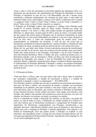 O CAIBALION

Assim o calor e o frio são unicamente os dois pólos daquilo que chamamos Calor; e os
fenômenos que daí decorrem são manifestações do Princípio de Polaridade. O mesmo
Princípio se manifesta no caso da Luz e da Obscuridade, que são a mesma coisa,
consistindo a diferença simplesmente nas variações de graus entre os dois pólos do
fenômeno Onde cessa a obscuridade e começa a luz? Qual é a diferença entre o grande
e o pequeno? Entre o forte e o fraco? Entre o branco e o preto? Entre o perspicaz e o
néscio? Entre o alto e o baixo? Entre o positivo e o negativo.
O Princípio de Polaridade explica estes paradoxos e nenhum outro Princípio pode
excedê−lo. O mesmo Princípio opera no Plano mental. Permítiu−nos tomar um
exemplo extremo: o do Amor e o ódio, dois estados mentais em aparência totalmente
diferentes. E, apesar disso, existem graus de ódio e graus de Amor, e um ponto médio
em que usamos dos termos Igual ou Desigual, que se encobrem mutuamente de modo
tão gradual que às vezes temos dificuldades em conhecer o que nos é igual, desigual ou
nem um nem outro. E todos são simplesmente graus da mesma coisa, como
compreendereis se meditardes um momento. E mais do que isto (coisa que os
Hermetistas consideram de máxima importância), é possível mudar as vibrações de ódio
em vibrações de Amor, na própria mente de cada um de nós e nas mentes dos outros.
Muitos de vós, que ledes estas linhas, tiveram experiências pessoais da transformação
do Amor em ódio ou do inverso, quer isso se desse com eles mesmos, quer com outros.
Podeis pois tornar possível a sua realização, exercitando o uso da vossa Vontade por
meio das fórmulas herméticas. Deus e o Diabo, são, pois, os pólos da mesma coisa, e o
Hermetista entende a arte de transmutar o Diabo em Deus, por meio da aplicação do
Princípio de Polaridade. Em resumo, a Arte de Polaridade fica sendo uma fase da
Alquimia Mental, conhecida e praticada pelos antigos e modernos Mestres hermetistas.
O conhecimento do Princípio habilitará o discípulo a mudar a sua própria Polaridade,
assim como a dos outros, se ele consagrar o tempo e o estudo necessário para obter o
domínio da arte.

V. O Principio de Ritmo

"Tudo tem fluxo e refluxo; tudo ,em suas marés; tudo sobe e desce; tudo se manifesta
por oscilações compensadas; a medida do movimento à direita é a medida do
movimento à esquerda; o ritmo é a compensação." − O CAIBALION −
Este Princípio contém a verdade que em tudo se manifesta um movimento para diante e
para trás, um fluxo e refluxo, um movimento de atração e repulsão, um movimento
semelhante ao do pêndulo, uma maré enchente e uma maré vazante, uma maré −alta e
uma maré baixa, entre os dois pólos, que existem, conforme o Princípio de Polaridade
de que tratamos há pouco. Existe sempre uma ação e uma reação, uma marcha e uma
retirada, uma subida e uma descida. Isto acontece nas coisas do Universo, nos sóis, nos
mundos, nos homens, nos animais, na mente, na energia e na matéria.
Esta lei é manifesta na criação e destruição dos mundos, na elevação e na queda das
nações, na vida de todas as coisas, e finalmente nos estados mentais do I−Iomem (e é
com estes últimos que os Hermetistas reconhecem a compreensão do Princípio mais
importante). Os Hermetistas compreenderam este Princípio, reconhecendo a sua
aplicação universal, e descobriram também certos meios de dominar os seus efeitos no
próprio ente com o emprego de fórmulas e métodos apropriados. Eles aplicam a Lei
mental de Neutralização. Eles não podem anular o Princípio ou impedir as suas
operações, mas aprenderam como se escapa dos seus efeitos na própria pessoa, até um
certo grau que depende do Domínio deste Princípio. Aprenderam como empregá−lo, em
vez de serem empregados por ele.


                                          8
 