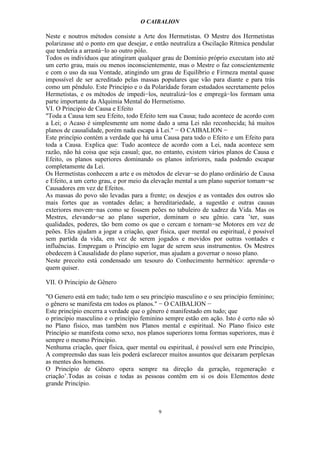 O CAIBALION

Neste e noutros métodos consiste a Arte dos Hermetistas. O Mestre dos Hermetistas
polarizasse até o ponto em que desejar, e então neutraliza a Oscilação Rítmica pendular
que tenderia a arrastá−lo ao outro pólo.
Todos os indivíduos que atingiram qualquer grau de Domínio próprio executam isto até
um certo grau, mais ou menos inconscientemente, mas o Mestre o faz conscientemente
e com o uso da sua Vontade, atingindo um grau de Equilíbrio e Firmeza mental quase
impossível de ser acreditado pelas massas populares que vão para diante e para trás
como um pêndulo. Este Princípio e o da Polaridade foram estudados secretamente pelos
Hermetistas, e os métodos de impedi−los, neutralizá−los e empregá−los formam uma
parte importante da Alquimia Mental do Hermetismo.
VI. O Principio de Causa e Efeito
"Toda a Causa tem seu Efeito, todo Efeito tem sua Causa; tudo acontece de acordo com
a Lei; o Acaso é simplesmente um nome dado a uma Lei não reconhecida; há muitos
planos de causalidade, porém nada escapa à Lei." − O CAIBALION −
Este princípio contém a verdade que há uma Causa para todo o Efeito e um Efeito para
toda a Causa. Explica que: Tudo acontece de acordo com a Lei, nada acontece sem
razão, não há coisa que seja casual; que, no entanto, existem vários planos de Causa e
Efeito, os planos superiores dominando os planos inferiores, nada podendo escapar
completamente da Lei.
Os Hermetistas conhecem a arte e os métodos de elevar−se do plano ordinário de Causa
e Efeito, a um certo grau, e por meio da elevação mental a um plano superior tomam−se
Causadores em vez de Efeitos.
As massas do povo são levadas para a frente; os desejos e as vontades dos outros são
mais fortes que as vontades delas; a hereditariedade, a sugestão e outras causas
exteriores movem−nas como se fossem peões no tabuleiro de xadrez da Vida. Mas os
Mestres, elevando−se ao plano superior, dominam o seu gênio. cara ’ter, suas
qualidades, poderes, tão bem como os que o cercam e tornam−se Motores em vez de
peões. Eles ajudam a jogar a criação, quer física, quer mental ou espiritual, é possível
sem partida da vida, em vez de serem jogados e movidos por outras vontades e
influências. Empregam o Princípio em lugar de serem seus instrumentos. Os Mestres
obedecem à Causalidade do plano superior, mas ajudam a governar o nosso plano.
Neste preceito está condensado um tesouro do Conhecimento hermético: aprenda−o
quem quiser.

VII. O Principio de Gênero

"O Genero está em tudo; tudo tem o seu princípio masculino e o seu princípio feminino;
o gênero se manifesta em todos os planos." − O CAIBALION −
Este princípio encerra a verdade que o gênero é manifestado em tudo; que
o princípio masculino e o princípio feminino sempre estão em ação. Isto é certo não só
no Plano físico, mas também nos Planos mental e espiritual. No Plano físico este
Princípio se manifesta como sexo, nos planos superiores toma formas superiores, mas é
sempre o mesmo Princípio.
Nenhuma criação, quer física, quer mental ou espiritual, é possível sern este Princípio,
A compreensão das suas leis poderá esclarecer muitos assuntos que deixaram perplexas
as mentes dos homens.
O Princípio de Gênero opera sempre na direção da geração, regeneração e
criação’.Todas as coisas e todas as pessoas contêm em si os dois Elementos deste
grande Princípio.



                                           9
 