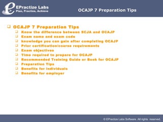 OCAJP 7 Preparation Tips



 OCAJP 7 Preparation Tips
     Know the difference between SCJA and OCAJP
     Exam name and exam code
     knowledge you can gain after completing OCAJP
     Prior certification/course requirements
     Exam objectives
     Time required to prepare for OCAJP
     Recommended Training Guide or Book for OCAJP
     Preparation Tips
     Benefits for individuals
     Benefits for employer




                                            © EPractize Labs Software. All rights reserved.
 