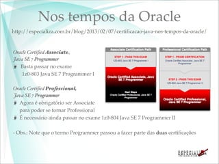 Nos tempos da Oracle
http://especializa.com.br/blog/2013/02/07/certiﬁcacao-java-nos-tempos-da-oracle/



Oracle Certiﬁed Associate,
Java SE 7 Programmer
   Basta passar no exame
    1z0-803 Java SE 7 Programmer I

Oracle Certiﬁed Professional,
Java SE 7 Programmer
  Agora é obrigatório ser Associate
  para poder se tornar Professional
  É necessário ainda passar no exame 1z0-804 Java SE 7 Programmer II

- Obs.: Note que o termo Programmer passou a fazer parte das duas certiﬁcações
 