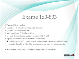 Exame 1z0-803
Tipo: múltipla escolha
Duração: 140 minutos (2 horas e 20 minutos)
Quantidade de questões: 90
Índice mínimo: 77% (69 questões)
O preço do voucher na Oracle brasileira é R$ 336,00
É possível comprar diretamente na PearsonVue
   Em Março de 2013, o preço direto na PearsonVue estava em $150.00 com a
   cotação do dolar a ~R$1,95 o que acaba sendo o canal mais em conta

A ementa da prova será tratada ao longo de todo este curso
 