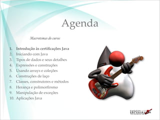 Agenda
              Macrotemas do curso:

1.    Introdução às certiﬁcações Java
2.    Iniciando com Java
3.    Tipos de dados e seus detalhes
4.    Expressões e construções
5.    Usando arrays e coleções
6.    Construções de laço
7.    Classes, construtores e métodos
8.    Herança e polimorﬁrsmo
9.    Manipulação de exceções
10.   Aplicações Java
 