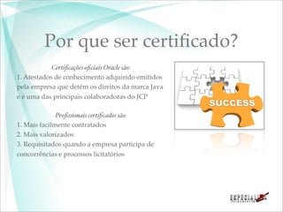 Por que ser certiﬁcado?
            Certiﬁcações oﬁciais Oracle são:
1. Atestados de conhecimento adquirido emitidos
pela empresa que detém os direitos da marca Java
e é uma das principais colaboradoras do JCP

              Proﬁssionais certiﬁcados são:
1. Mais facilmente contratados
2. Mais valorizados
3. Requisitados quando a empresa participa de
concorrências e processos licitatórios
 