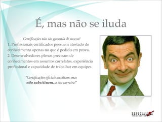 É, mas não se iluda
         Certiﬁcações não são garantia de sucesso!
1. Proﬁssionais certiﬁcados possuem atestado de
conhecimento apenas no que é pedido em prova.
2. Desenvolvedores plenos precisam de
conhecimentos em assuntos correlatos, experiência
proﬁssional e capacidade de trabalhar em equipes

          “Certiﬁcações oﬁciais auxiliam, mas
           não substituem a sua carreira!”
 