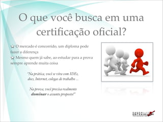 O que você busca em uma
       certiﬁcação oﬁcial?
   O mercado é concorrido, um diploma pode
fazer a diferença
   Mesmo quem já sabe, ao estudar para a prova
sempre aprende muita coisa

         “Na prática, você se vira com IDEs,
         docs, Internet, colegas de trabalho ...

          Na prova, você precisa realmente
           dominar o assunto proposto!”
 