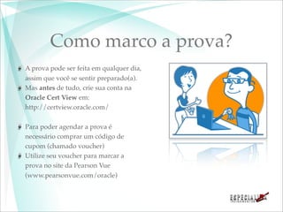 Como marco a prova?
A prova pode ser feita em qualquer dia,
assim que você se sentir preparado(a).
Mas antes de tudo, crie sua conta na
Oracle Cert View em:
http://certview.oracle.com/

Para poder agendar a prova é
necessário comprar um código de
cupom (chamado voucher)
Utilize seu voucher para marcar a
prova no site da Pearson Vue
(www.pearsonvue.com/oracle)
 