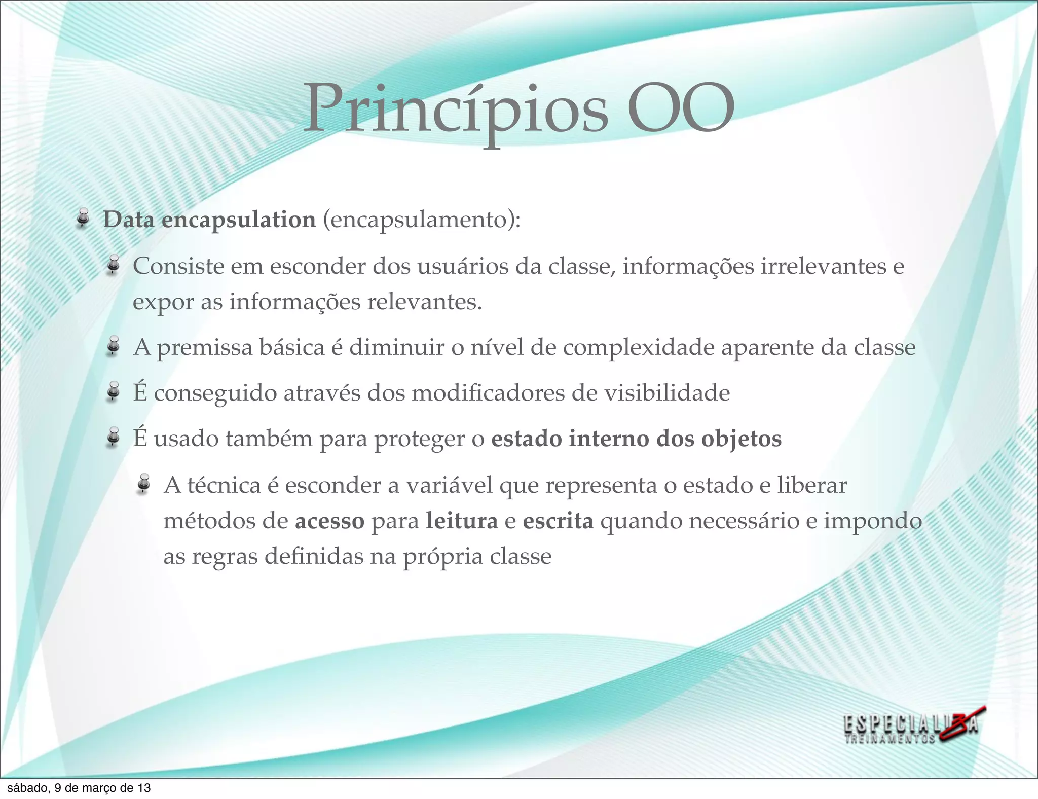 Princípios OO
               Data encapsulation (encapsulamento):
                    Consiste em esconder dos usuários da classe, informações irrelevantes e
                    expor as informações relevantes.
                    A premissa básica é diminuir o nível de complexidade aparente da classe
                    É conseguido através dos modiﬁcadores de visibilidade
                    É usado também para proteger o estado interno dos objetos
                           A técnica é esconder a variável que representa o estado e liberar
                           métodos de acesso para leitura e escrita quando necessário e impondo
                           as regras deﬁnidas na própria classe




sábado, 9 de março de 13
 