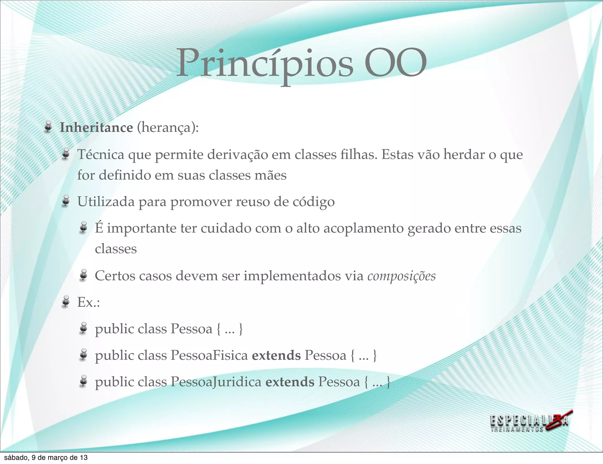 Princípios OO
               Inheritance (herança):
                    Técnica que permite derivação em classes ﬁlhas. Estas vão herdar o que
                    for deﬁnido em suas classes mães
                    Utilizada para promover reuso de código
                           É importante ter cuidado com o alto acoplamento gerado entre essas
                           classes
                           Certos casos devem ser implementados via composições
                    Ex.:
                           public class Pessoa { ... }
                           public class PessoaFisica extends Pessoa { ... }
                           public class PessoaJuridica extends Pessoa { ... }




sábado, 9 de março de 13
 