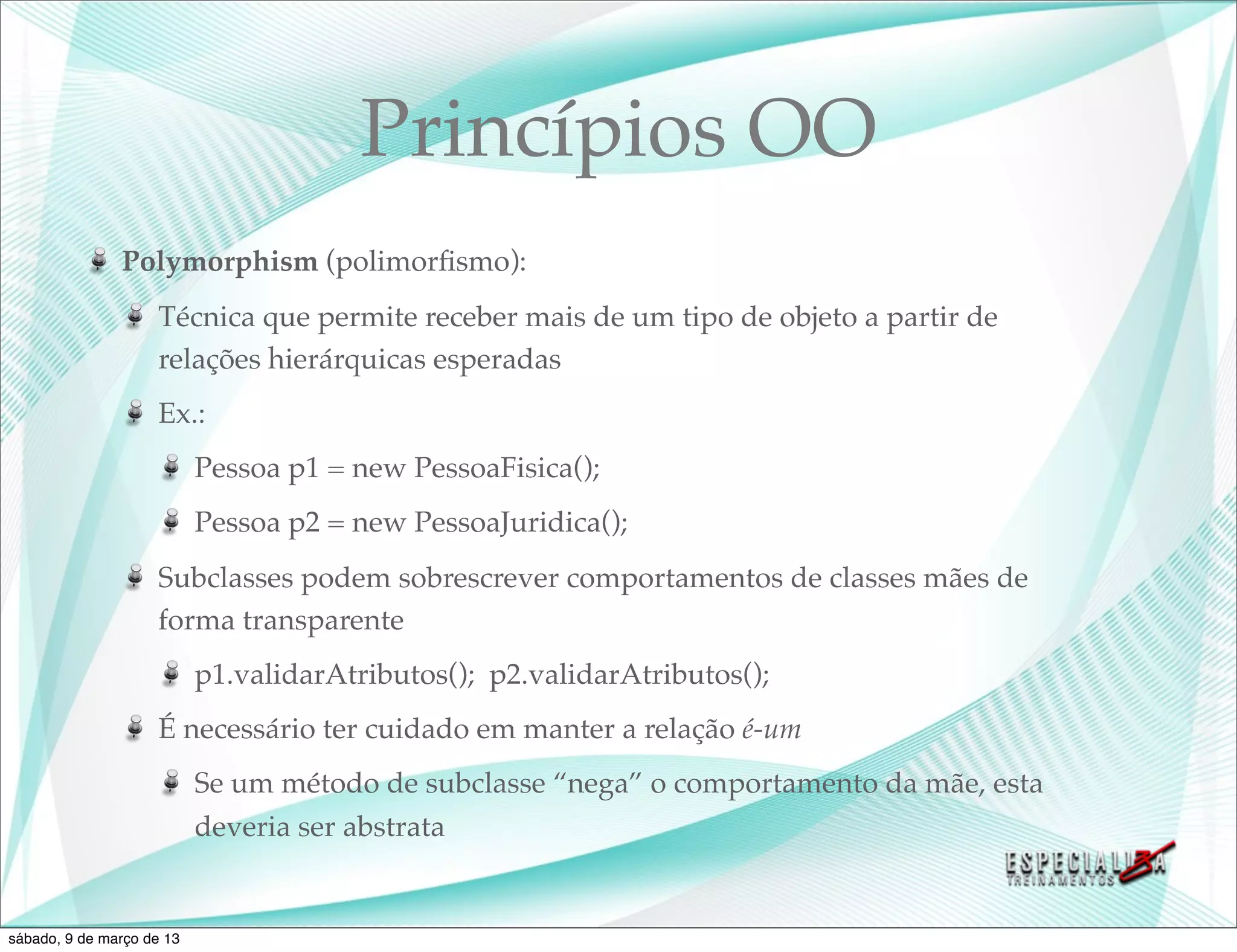 Princípios OO
               Polymorphism (polimorﬁsmo):
                    Técnica que permite receber mais de um tipo de objeto a partir de
                    relações hierárquicas esperadas
                    Ex.:
                           Pessoa p1 = new PessoaFisica();
                           Pessoa p2 = new PessoaJuridica();
                    Subclasses podem sobrescrever comportamentos de classes mães de
                    forma transparente
                           p1.validarAtributos(); p2.validarAtributos();
                    É necessário ter cuidado em manter a relação é-um
                           Se um método de subclasse “nega” o comportamento da mãe, esta
                           deveria ser abstrata


sábado, 9 de março de 13
 