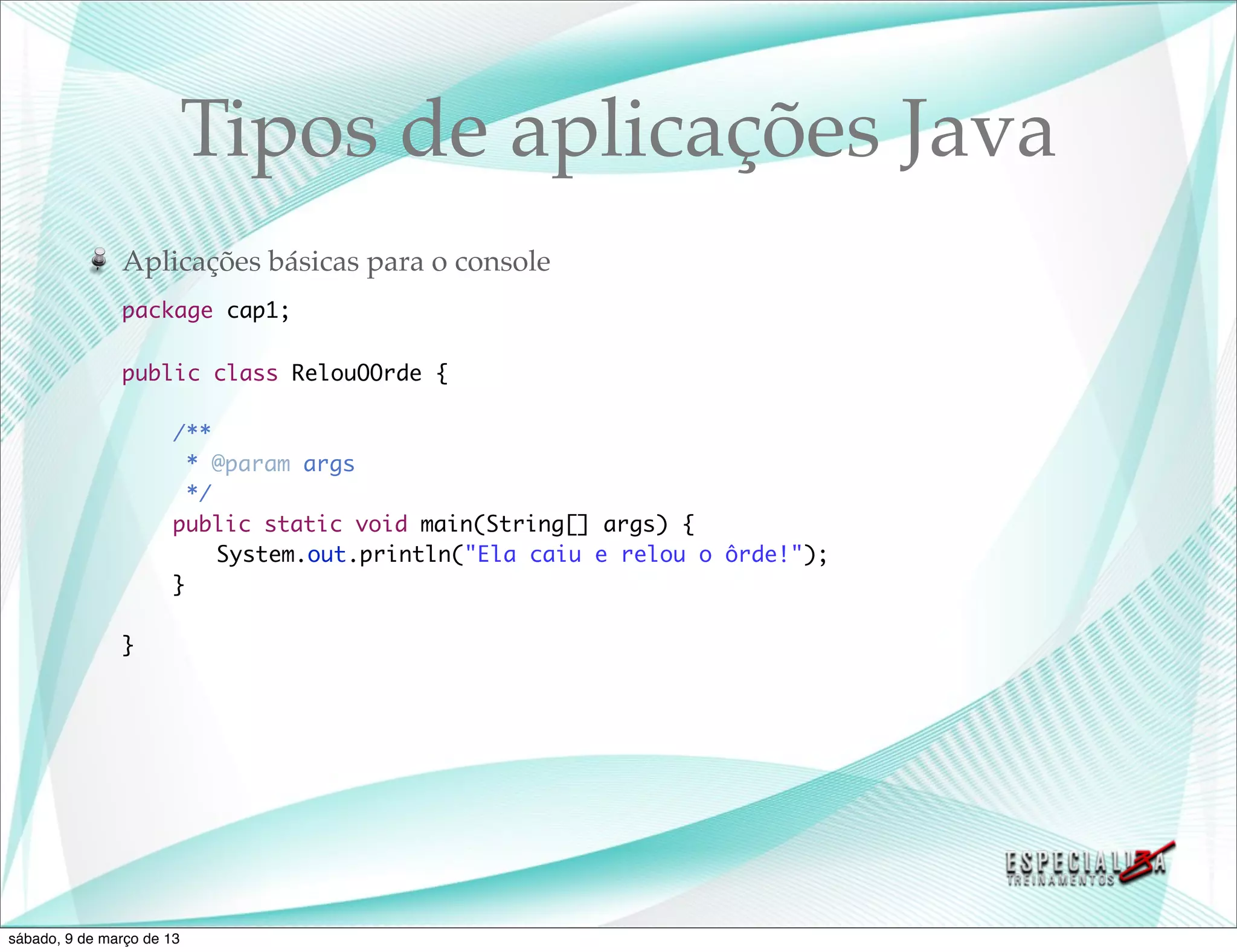 Tipos de aplicações Java
               Aplicações básicas para o console
               package cap1;

               public class RelouOOrde {

               	       /**
               	         * @param args
               	         */
               	       public static void main(String[] args) {
               	       	 System.out.println("Ela caiu e relou o ôrde!");
               	       }

               }




sábado, 9 de março de 13
 
