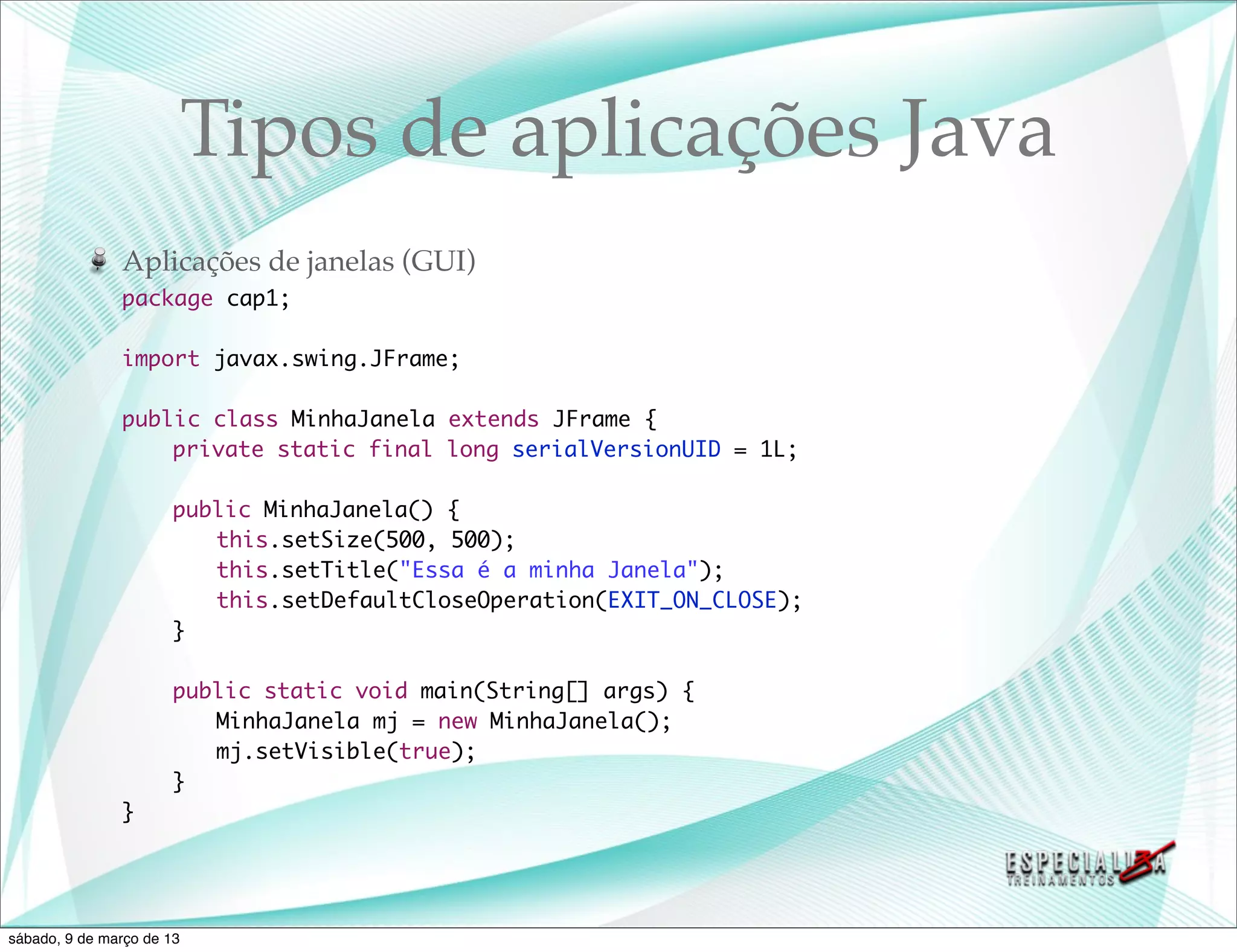 Tipos de aplicações Java
               Aplicações de janelas (GUI)
               package cap1;

               import javax.swing.JFrame;

               public class MinhaJanela extends JFrame {
               	   private static final long serialVersionUID = 1L;
               	
               	   public MinhaJanela() {
               	   	 this.setSize(500, 500);
               	   	 this.setTitle("Essa é a minha Janela");
               	   	 this.setDefaultCloseOperation(EXIT_ON_CLOSE);
               	   }

               	       public static void main(String[] args) {
               	       	 MinhaJanela mj = new MinhaJanela();
               	       	 mj.setVisible(true);
               	       }
               }




sábado, 9 de março de 13
 
