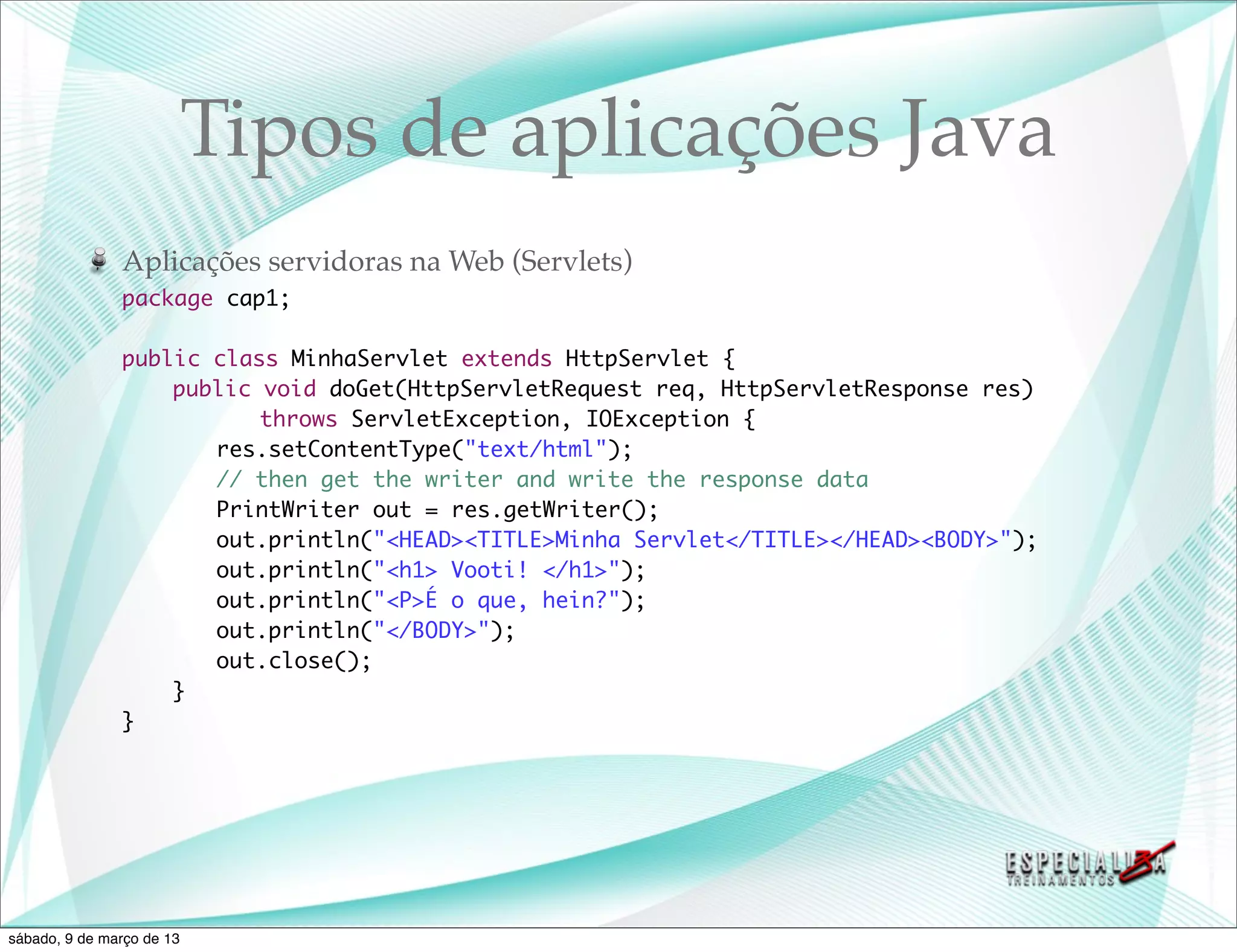 Tipos de aplicações Java
               Aplicações servidoras na Web (Servlets)
               package cap1;

               public class MinhaServlet extends HttpServlet {
               	   public void doGet(HttpServletRequest req, HttpServletResponse res)
               	   	 	 throws ServletException, IOException {
               	   	 res.setContentType("text/html");
               	   	 // then get the writer and write the response data
               	   	 PrintWriter out = res.getWriter();
               	   	 out.println("<HEAD><TITLE>Minha Servlet</TITLE></HEAD><BODY>");
               	   	 out.println("<h1> Vooti! </h1>");
               	   	 out.println("<P>É o que, hein?");
               	   	 out.println("</BODY>");
               	   	 out.close();
               	   }
               }




sábado, 9 de março de 13
 