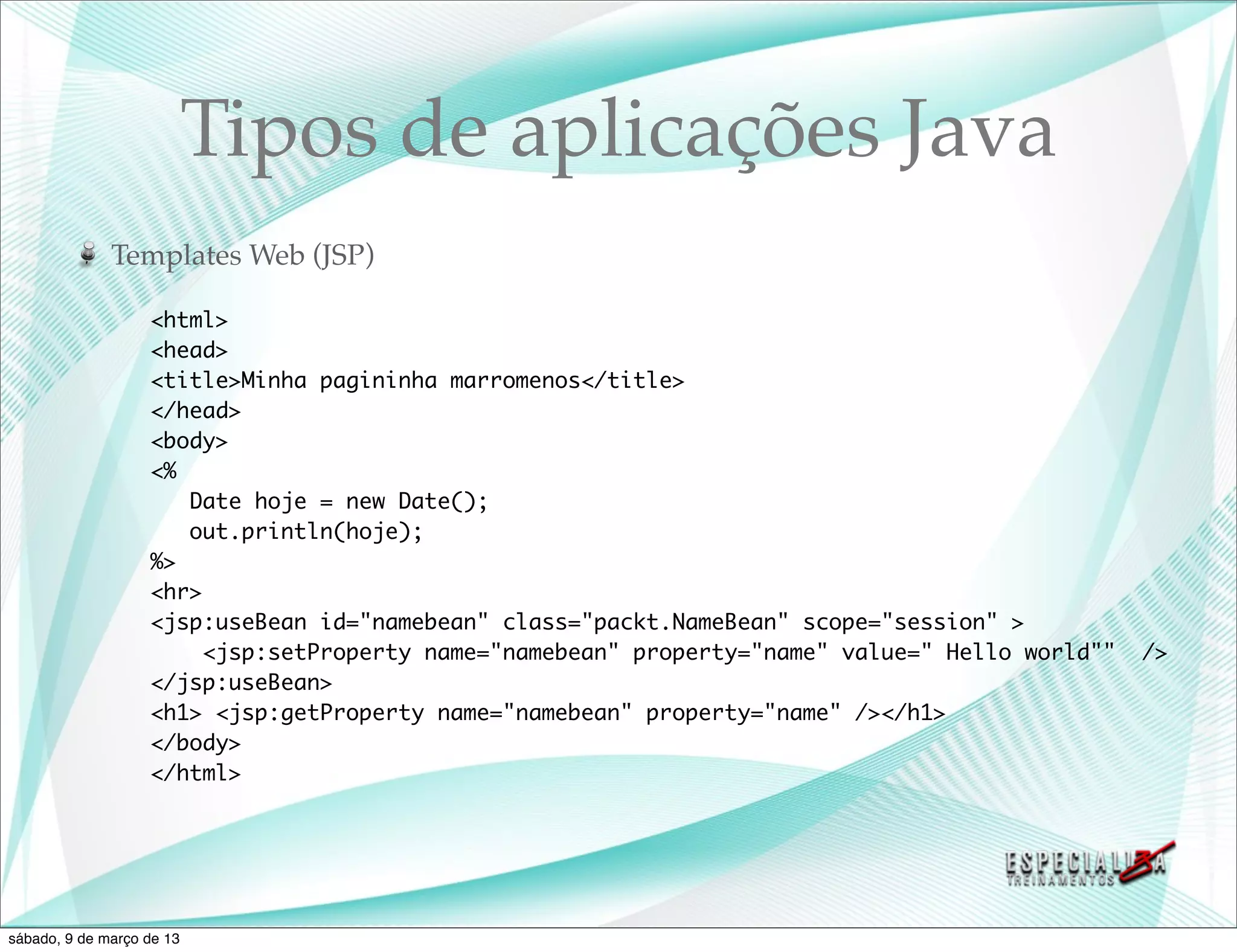 Tipos de aplicações Java
              Templates Web (JSP)

                   <html>
                   <head>
                   <title>Minha pagininha marromenos</title>
                   </head>
                   <body>
                   <%
                      Date hoje = new Date();
                      out.println(hoje);
                   %>
                   <hr>
                   <jsp:useBean id="namebean" class="packt.NameBean" scope="session" >
                        <jsp:setProperty name="namebean" property="name" value=" Hello world""   />
                   </jsp:useBean>
                   <h1> <jsp:getProperty name="namebean" property="name" /></h1>
                   </body>
                   </html>




sábado, 9 de março de 13
 