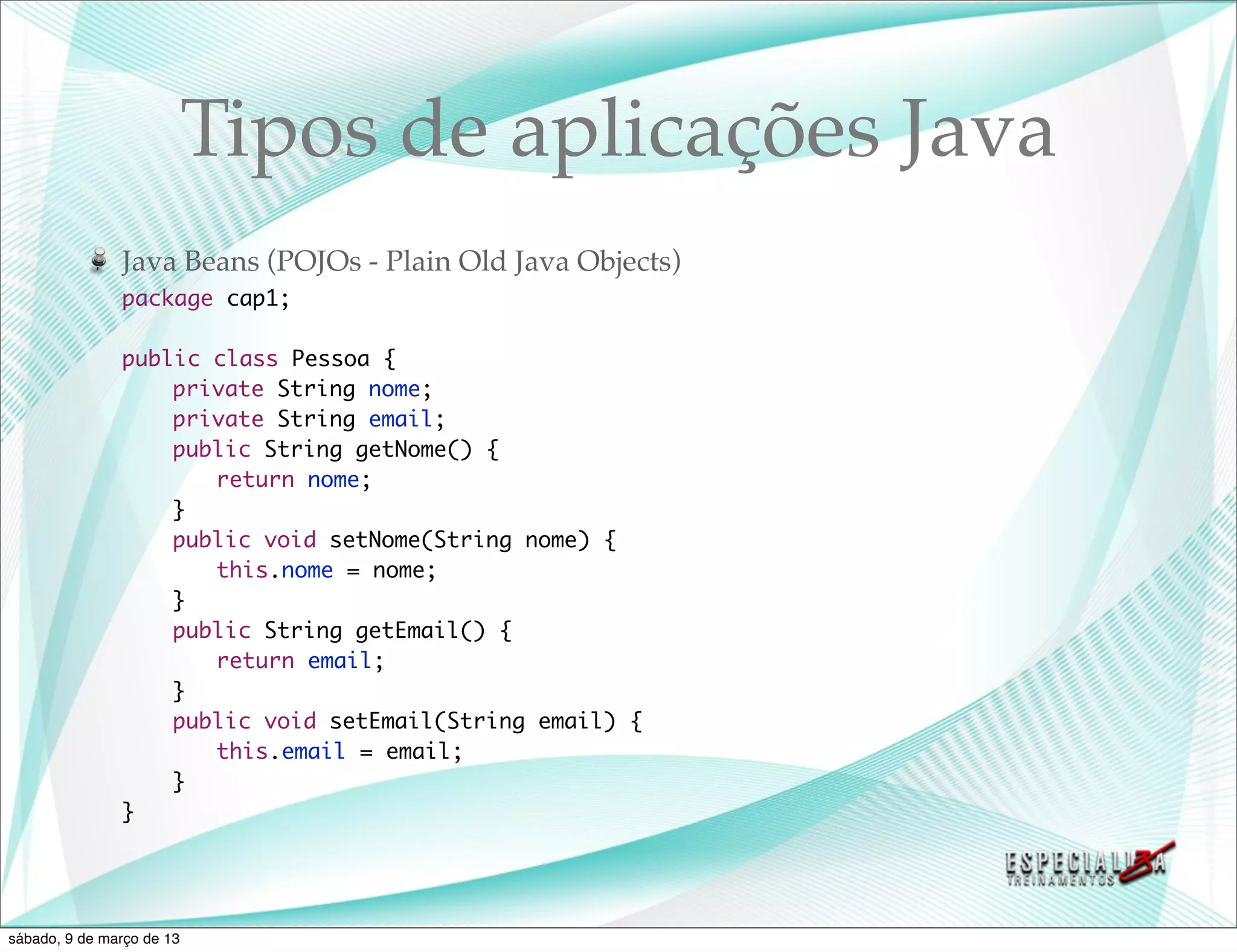 Tipos de aplicações Java
               Java Beans (POJOs - Plain Old Java Objects)
               package cap1;

               public class Pessoa {
               	   private String nome;
               	   private String email;
               	   public String getNome() {
               	   	 return nome;
               	   }
               	   public void setNome(String nome) {
               	   	 this.nome = nome;
               	   }
               	   public String getEmail() {
               	   	 return email;
               	   }
               	   public void setEmail(String email) {
               	   	 this.email = email;
               	   }
               }




sábado, 9 de março de 13
 