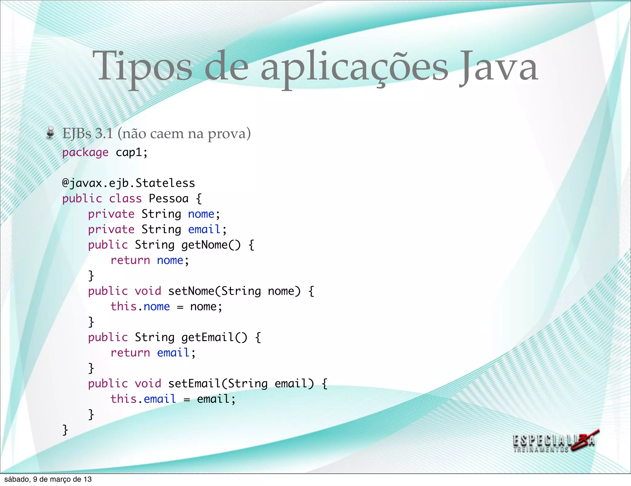 Tipos de aplicações Java
               EJBs 3.1 (não caem na prova)
               package cap1;

               @javax.ejb.Stateless
               public class Pessoa {
               	   private String nome;
               	   private String email;
               	   public String getNome() {
               	   	 return nome;
               	   }
               	   public void setNome(String nome) {
               	   	 this.nome = nome;
               	   }
               	   public String getEmail() {
               	   	 return email;
               	   }
               	   public void setEmail(String email) {
               	   	 this.email = email;
               	   }
               }



sábado, 9 de março de 13
 