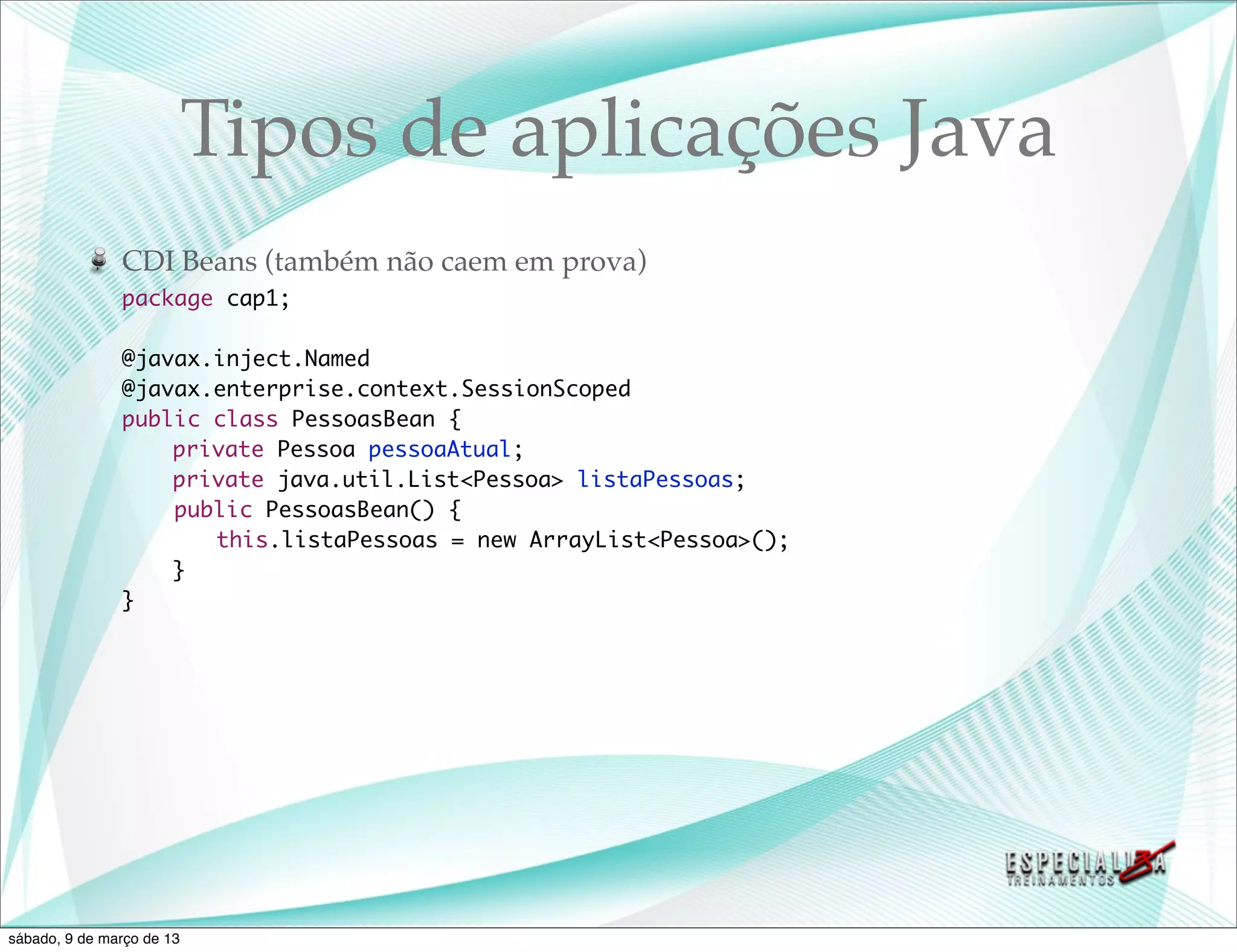 Tipos de aplicações Java
               CDI Beans (também não caem em prova)
               package cap1;

               @javax.inject.Named
               @javax.enterprise.context.SessionScoped
               public class PessoasBean {
               	   private Pessoa pessoaAtual;
               	   private java.util.List<Pessoa> listaPessoas;
                   public PessoasBean() {
               	   	 this.listaPessoas = new ArrayList<Pessoa>();
               	   }
               }




sábado, 9 de março de 13
 