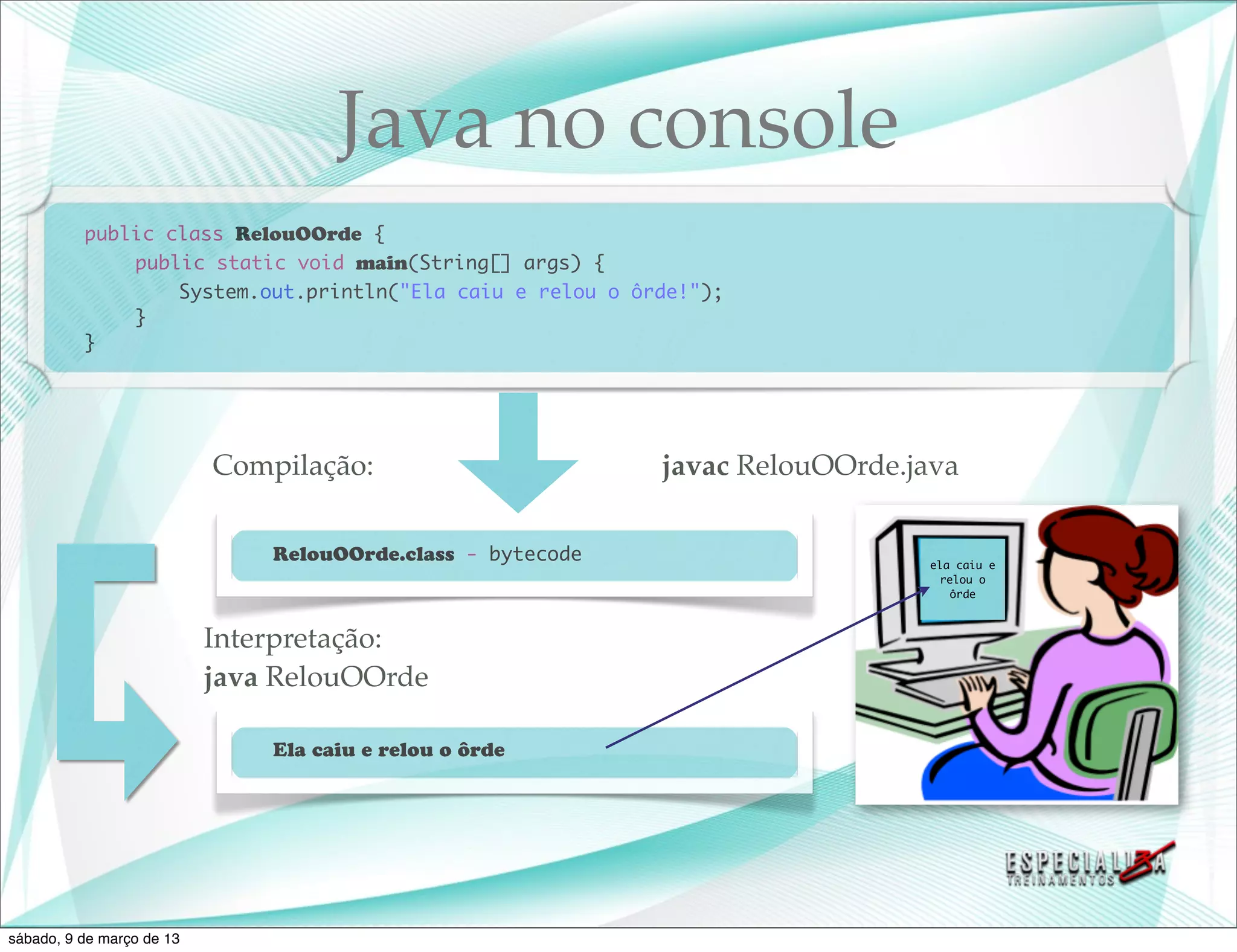Java no console
          public class RelouOOrde {
          	   public static void main(String[] args) {
          	   	   System.out.println("Ela caiu e relou o ôrde!");
          	   }
          }




                           Compilação:                       javac RelouOOrde.java

                               RelouOOrde.class - bytecode                     ela caiu e
                                                                                relou o
                                                                                  ôrde



                           Interpretação:
                           java RelouOOrde

                               Ela caiu e relou o ôrde




sábado, 9 de março de 13
 