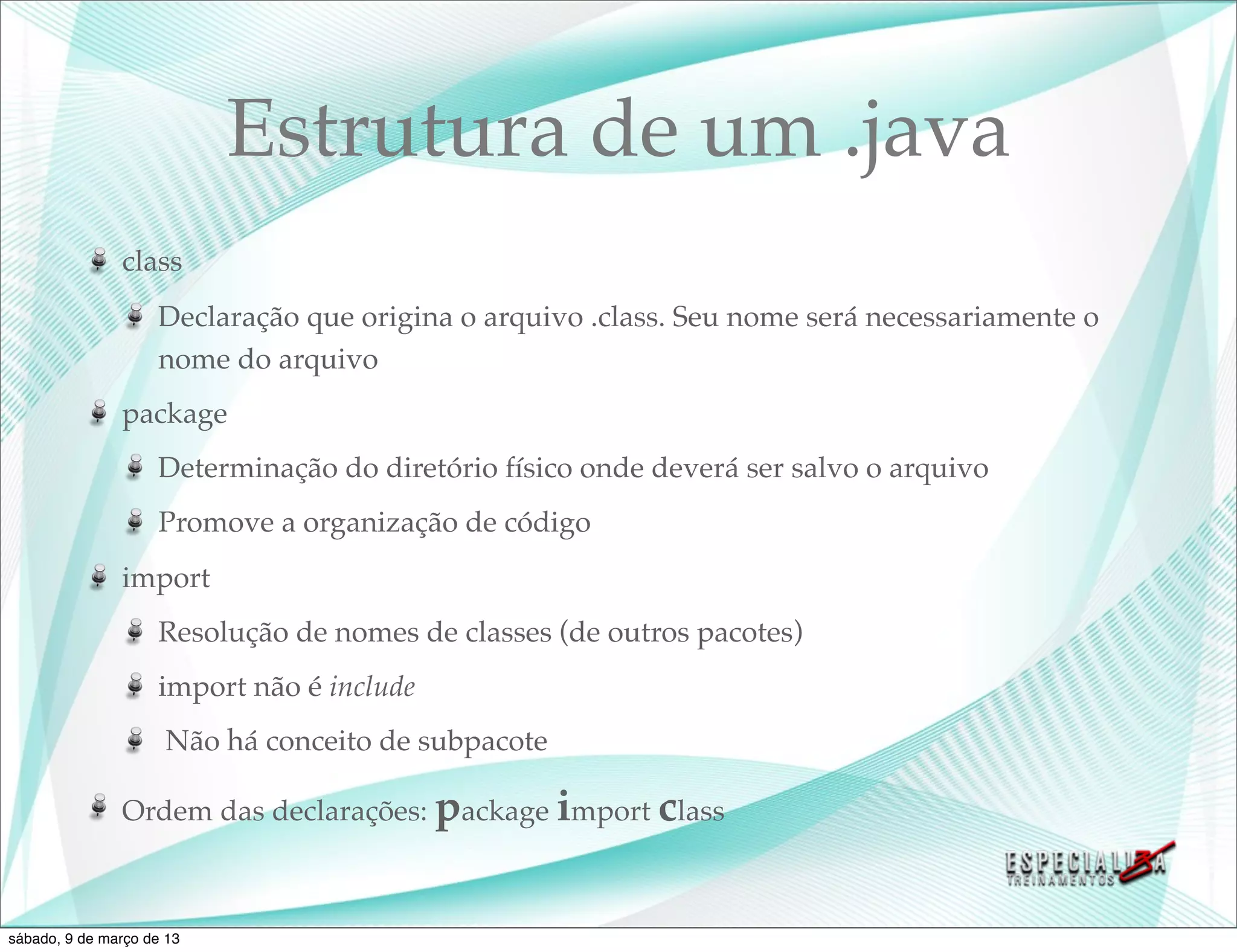 Estrutura de um .java
               class
                    Declaração que origina o arquivo .class. Seu nome será necessariamente o
                    nome do arquivo
               package
                    Determinação do diretório físico onde deverá ser salvo o arquivo
                    Promove a organização de código
               import
                    Resolução de nomes de classes (de outros pacotes)
                    import não é include
                     Não há conceito de subpacote

               Ordem das declarações: package import class



sábado, 9 de março de 13
 