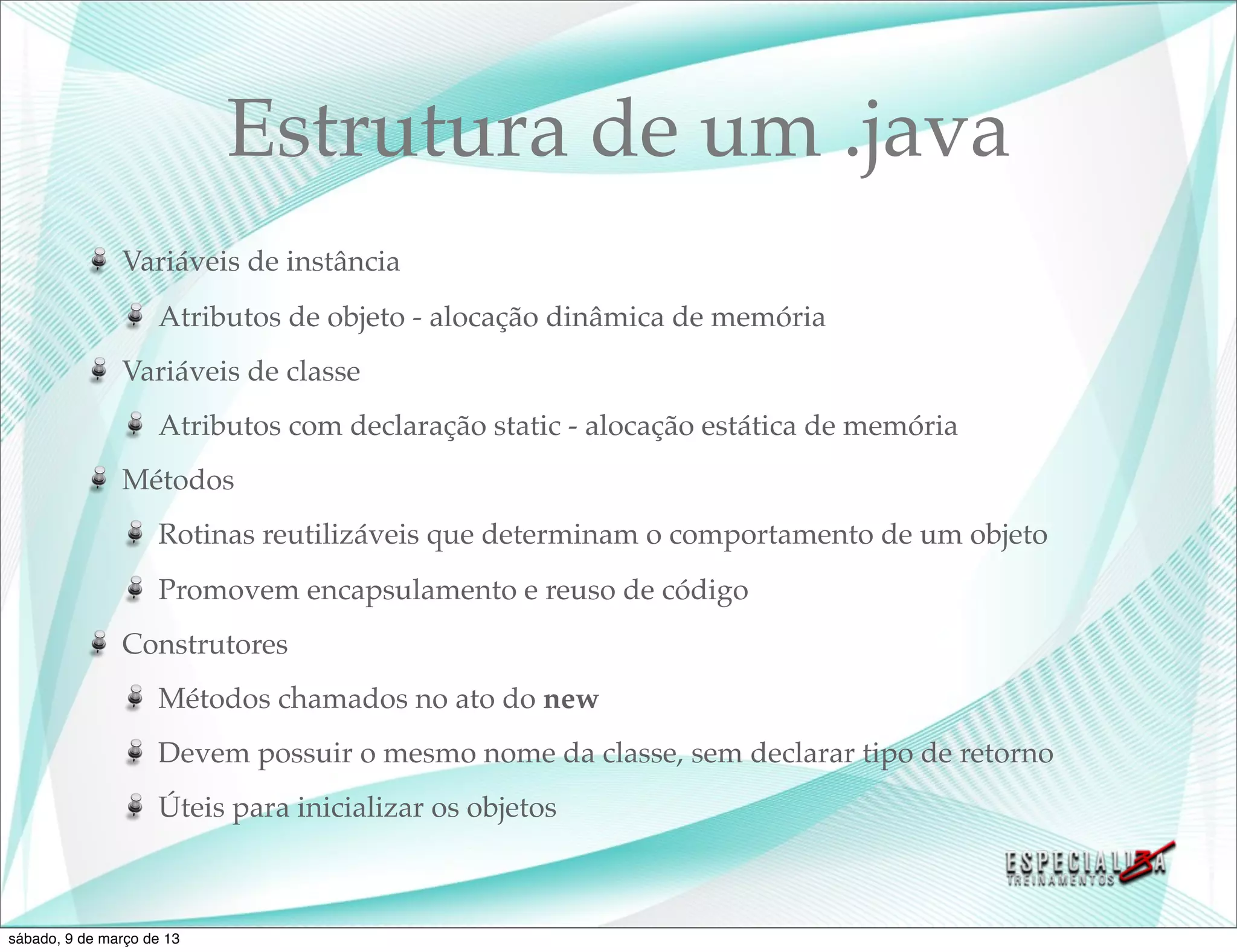 Estrutura de um .java
               Variáveis de instância
                    Atributos de objeto - alocação dinâmica de memória
               Variáveis de classe
                    Atributos com declaração static - alocação estática de memória
               Métodos
                    Rotinas reutilizáveis que determinam o comportamento de um objeto
                    Promovem encapsulamento e reuso de código
               Construtores
                    Métodos chamados no ato do new
                    Devem possuir o mesmo nome da classe, sem declarar tipo de retorno
                    Úteis para inicializar os objetos



sábado, 9 de março de 13
 