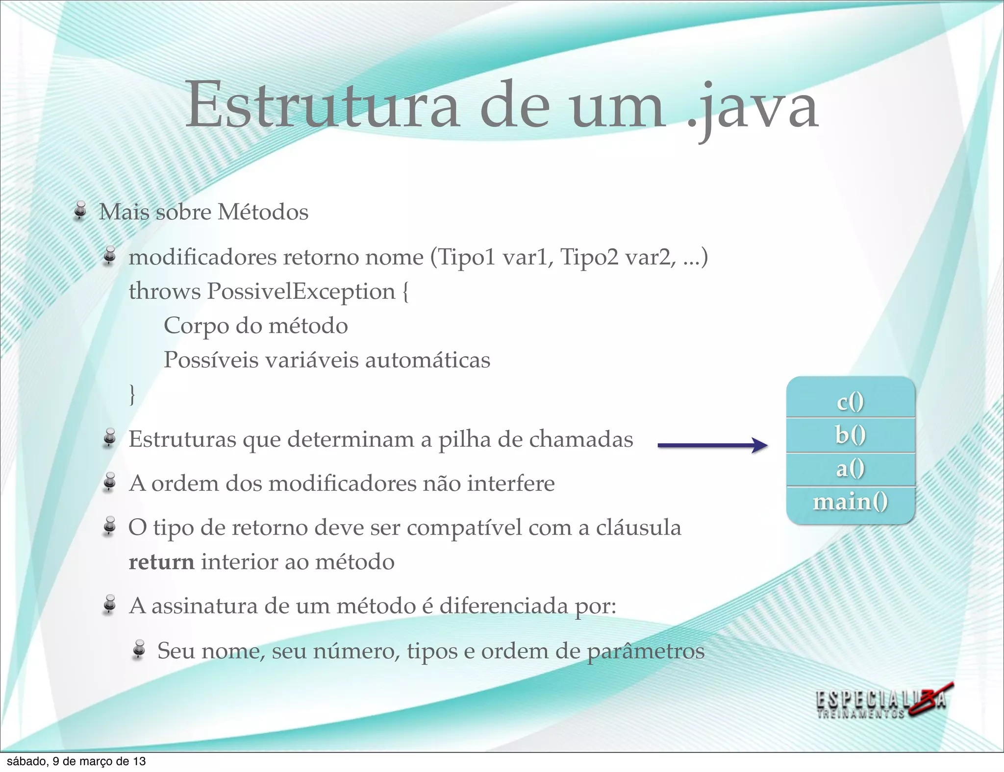 Estrutura de um .java
               Mais sobre Métodos
                    modiﬁcadores retorno nome (Tipo1 var1, Tipo2 var2, ...)
                    throws PossivelException {
                       Corpo do método
                       Possíveis variáveis automáticas
                    }                                                           c()
                    Estruturas que determinam a pilha de chamadas               b()
                                                                                a()
                    A ordem dos modiﬁcadores não interfere
                                                                               main()
                    O tipo de retorno deve ser compatível com a cláusula
                    return interior ao método
                    A assinatura de um método é diferenciada por:
                           Seu nome, seu número, tipos e ordem de parâmetros



sábado, 9 de março de 13
 