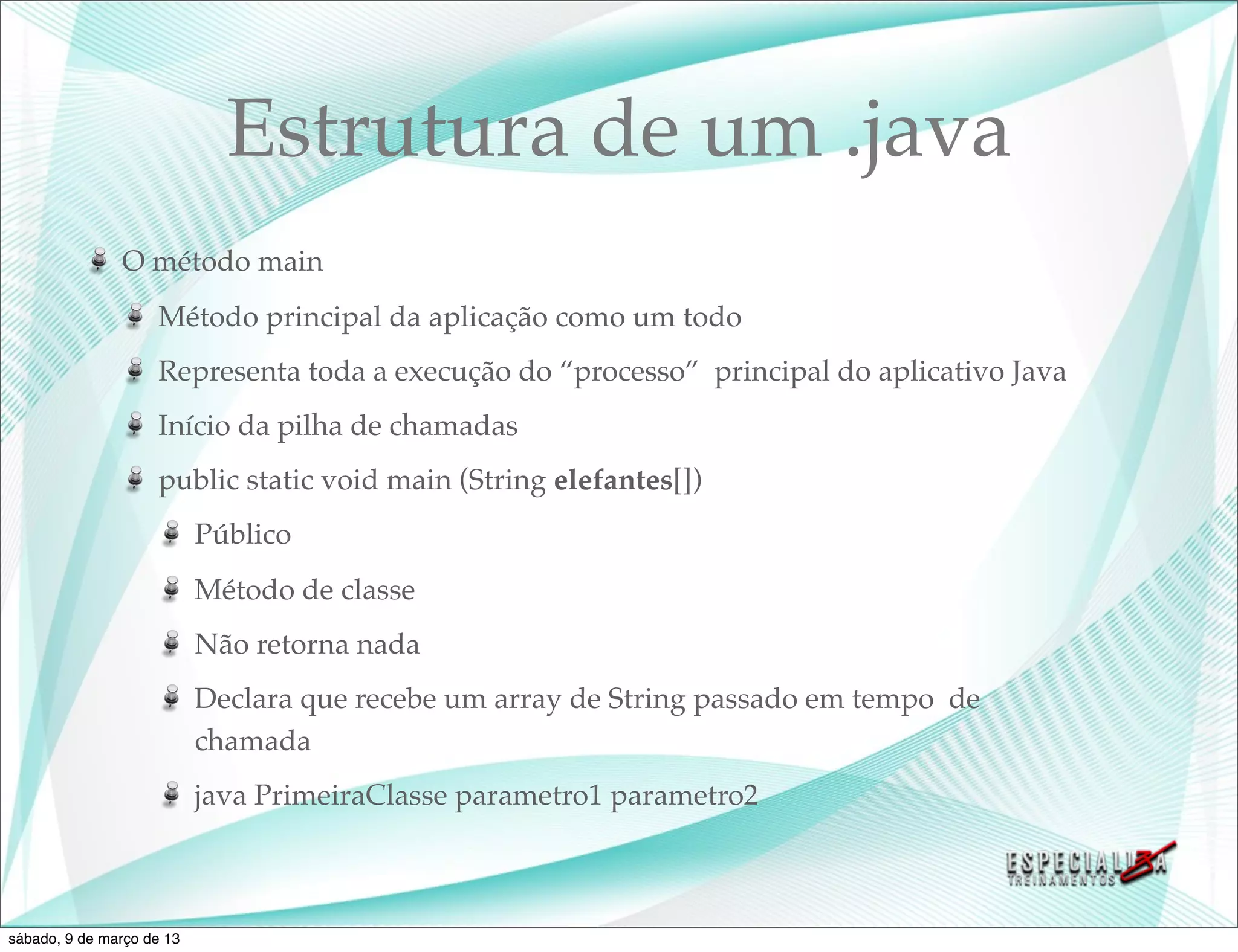 Estrutura de um .java
               O método main
                    Método principal da aplicação como um todo
                    Representa toda a execução do “processo” principal do aplicativo Java
                    Início da pilha de chamadas
                    public static void main (String elefantes[])
                           Público
                           Método de classe
                           Não retorna nada
                           Declara que recebe um array de String passado em tempo de
                           chamada
                           java PrimeiraClasse parametro1 parametro2



sábado, 9 de março de 13
 