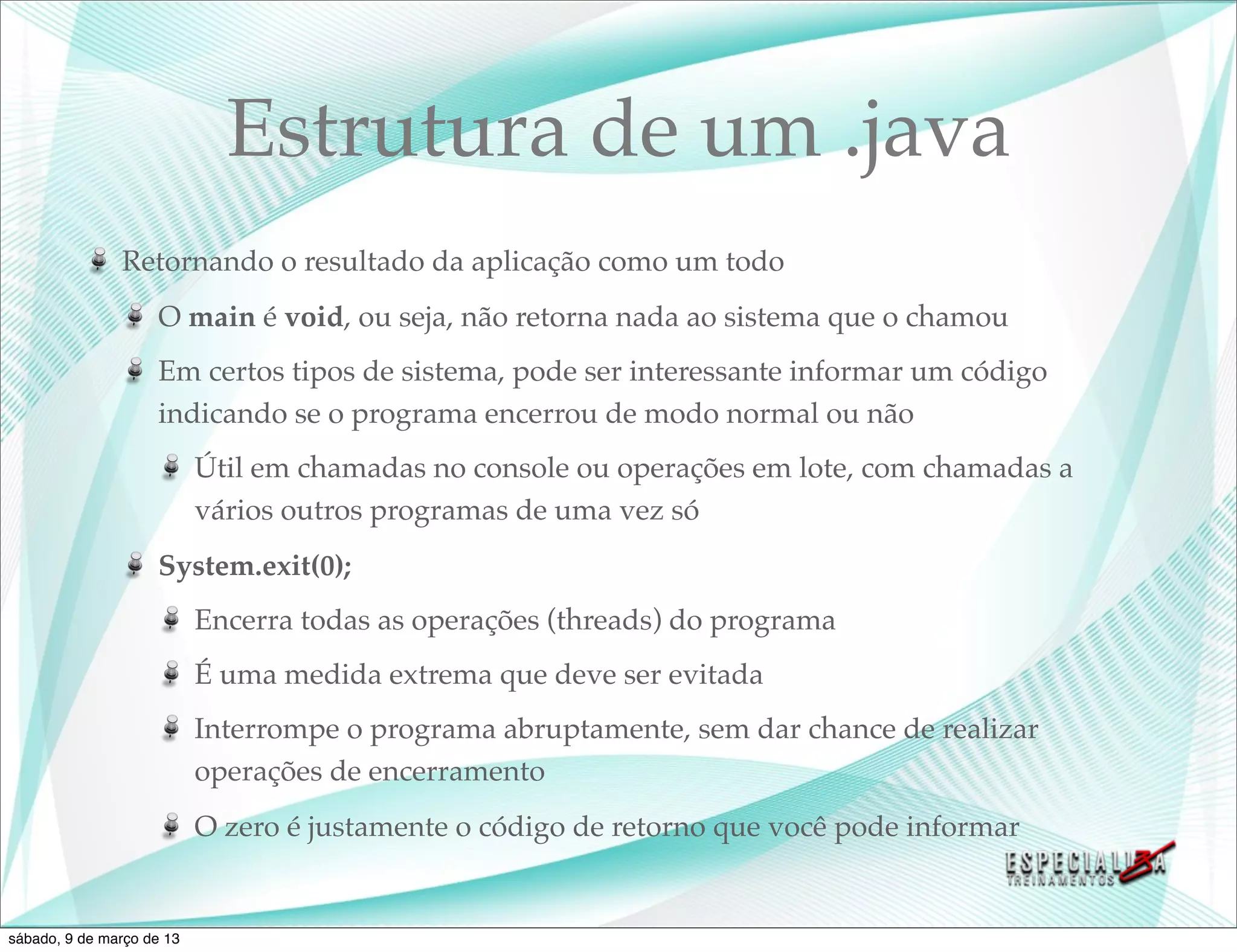 Estrutura de um .java
               Retornando o resultado da aplicação como um todo
                    O main é void, ou seja, não retorna nada ao sistema que o chamou
                    Em certos tipos de sistema, pode ser interessante informar um código
                    indicando se o programa encerrou de modo normal ou não
                           Útil em chamadas no console ou operações em lote, com chamadas a
                           vários outros programas de uma vez só
                    System.exit(0);
                           Encerra todas as operações (threads) do programa
                           É uma medida extrema que deve ser evitada
                           Interrompe o programa abruptamente, sem dar chance de realizar
                           operações de encerramento
                           O zero é justamente o código de retorno que você pode informar


sábado, 9 de março de 13
 