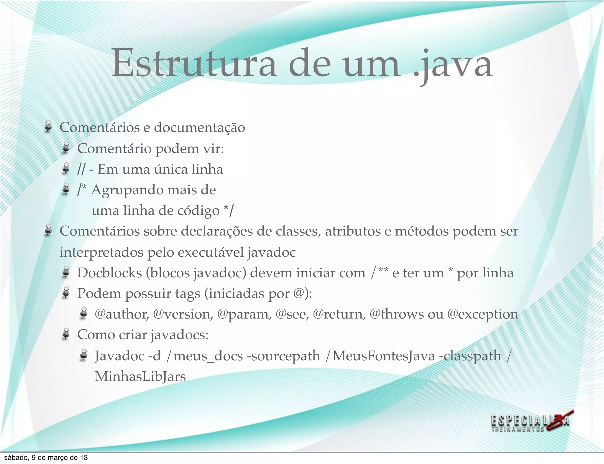 Estrutura de um .java
               Comentários e documentação
                  Comentário podem vir:
                  // - Em uma única linha
                  /* Agrupando mais de
                     uma linha de código */
               Comentários sobre declarações de classes, atributos e métodos podem ser
               interpretados pelo executável javadoc
                  Docblocks (blocos javadoc) devem iniciar com /** e ter um * por linha
                  Podem possuir tags (iniciadas por @):
                      @author, @version, @param, @see, @return, @throws ou @exception
                  Como criar javadocs:
                      Javadoc -d /meus_docs -sourcepath /MeusFontesJava -classpath /
                      MinhasLibJars




sábado, 9 de março de 13
 