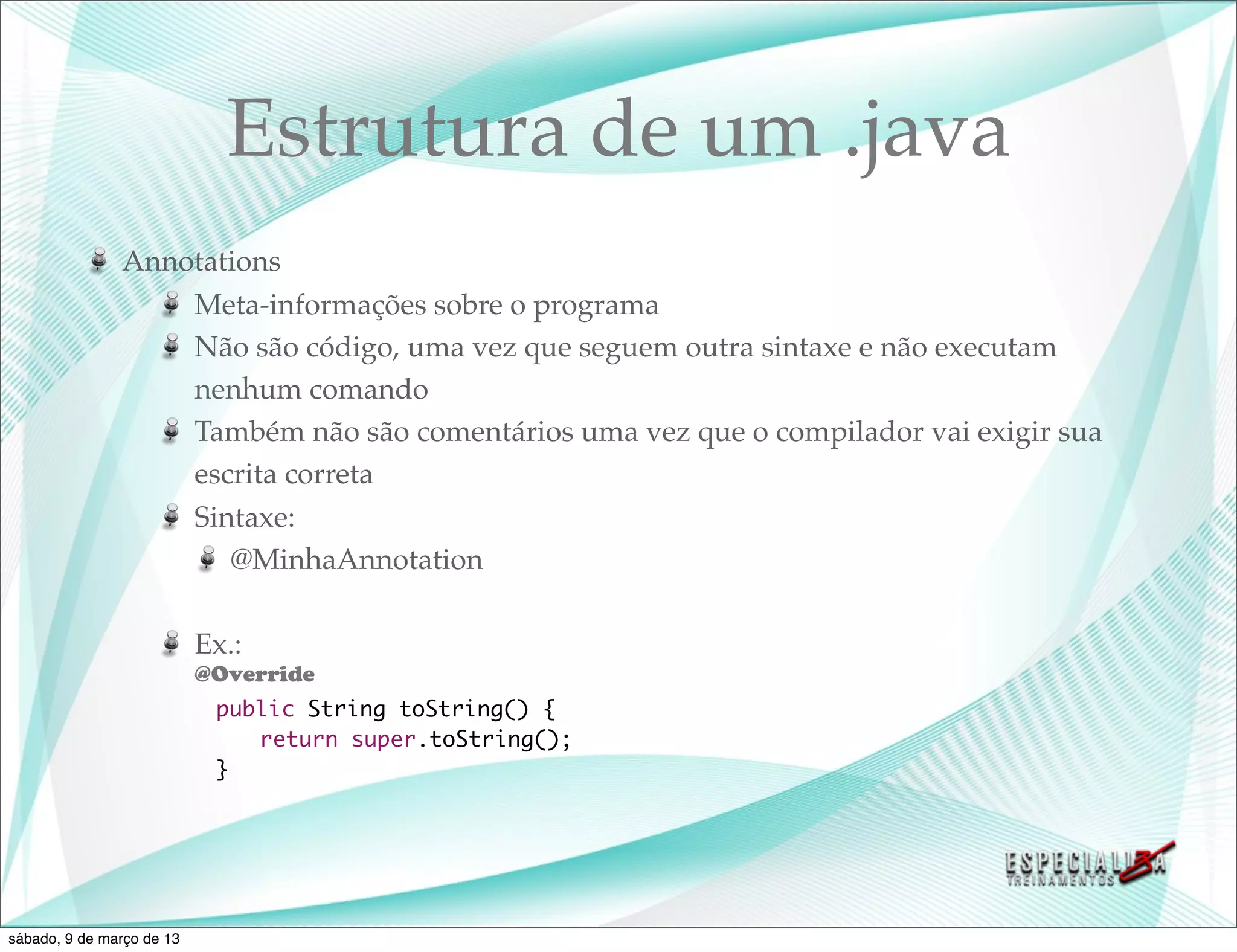 Estrutura de um .java
               Annotations
                   Meta-informações sobre o programa
                   Não são código, uma vez que seguem outra sintaxe e não executam
                   nenhum comando
                   Também não são comentários uma vez que o compilador vai exigir sua
                   escrita correta
                   Sintaxe:
                      @MinhaAnnotation

                           Ex.:
                           @Override
                    	       public String toString() {
                    	       	 return super.toString();
                    	       }




sábado, 9 de março de 13
 