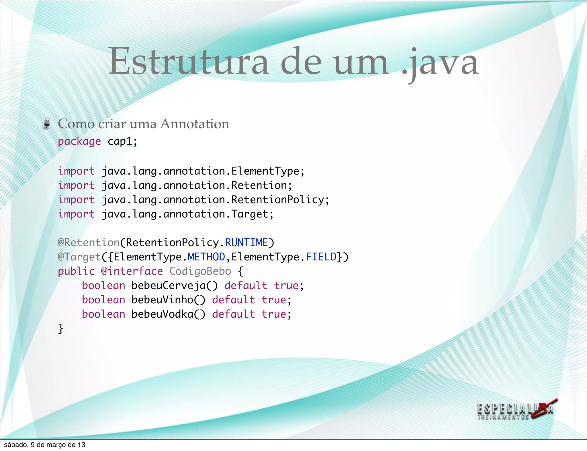 Estrutura de um .java
               Como criar uma Annotation
               package cap1;

               import      java.lang.annotation.ElementType;
               import      java.lang.annotation.Retention;
               import      java.lang.annotation.RetentionPolicy;
               import      java.lang.annotation.Target;

               @Retention(RetentionPolicy.RUNTIME)
               @Target({ElementType.METHOD,ElementType.FIELD})
               public @interface CodigoBebo {
               	   boolean bebeuCerveja() default true;
               	   boolean bebeuVinho() default true;
               	   boolean bebeuVodka() default true;
               }




sábado, 9 de março de 13
 