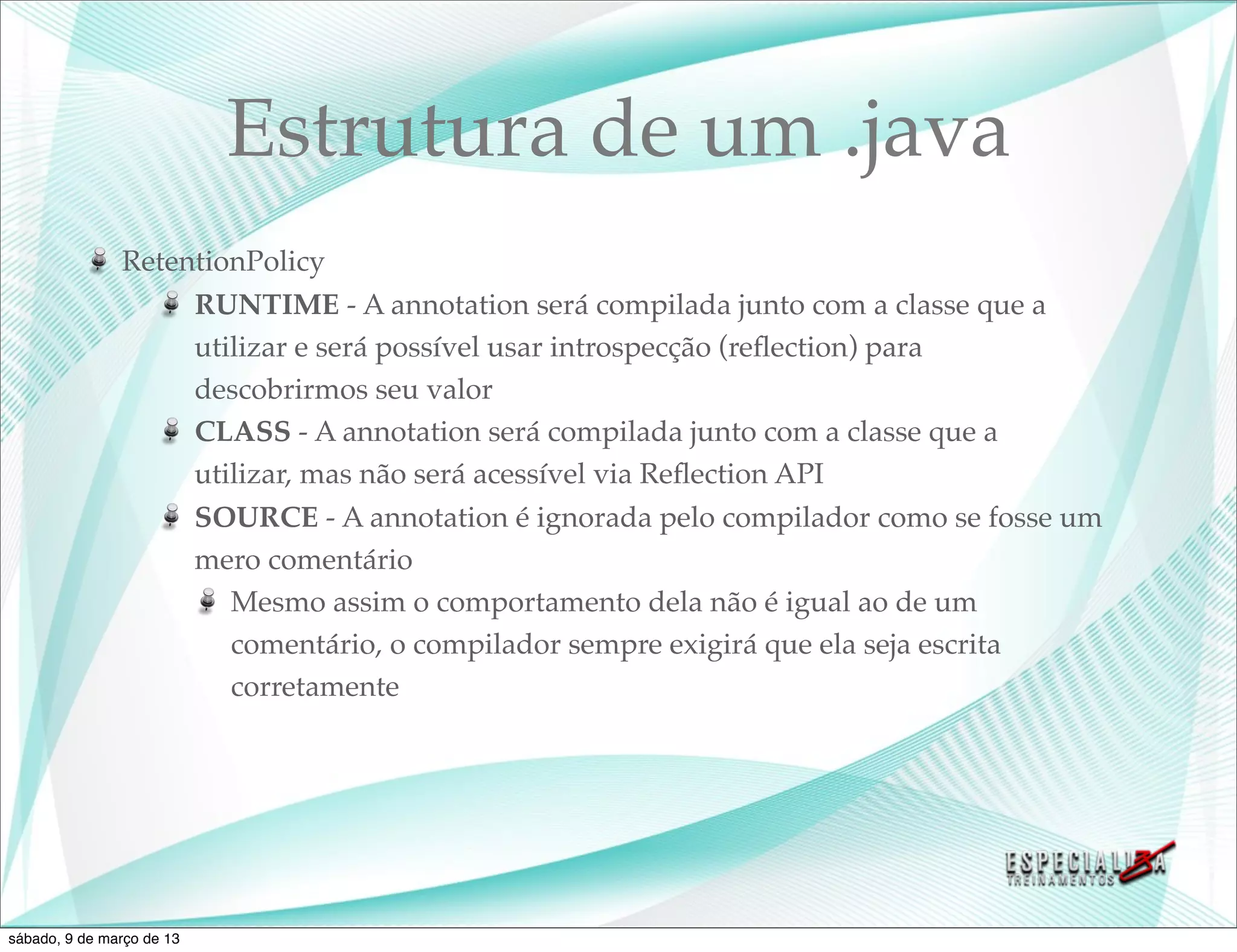 Estrutura de um .java
               RetentionPolicy
                    RUNTIME - A annotation será compilada junto com a classe que a
                    utilizar e será possível usar introspecção (reﬂection) para
                    descobrirmos seu valor
                    CLASS - A annotation será compilada junto com a classe que a
                    utilizar, mas não será acessível via Reﬂection API
                    SOURCE - A annotation é ignorada pelo compilador como se fosse um
                    mero comentário
                       Mesmo assim o comportamento dela não é igual ao de um
                       comentário, o compilador sempre exigirá que ela seja escrita
                       corretamente




sábado, 9 de março de 13
 