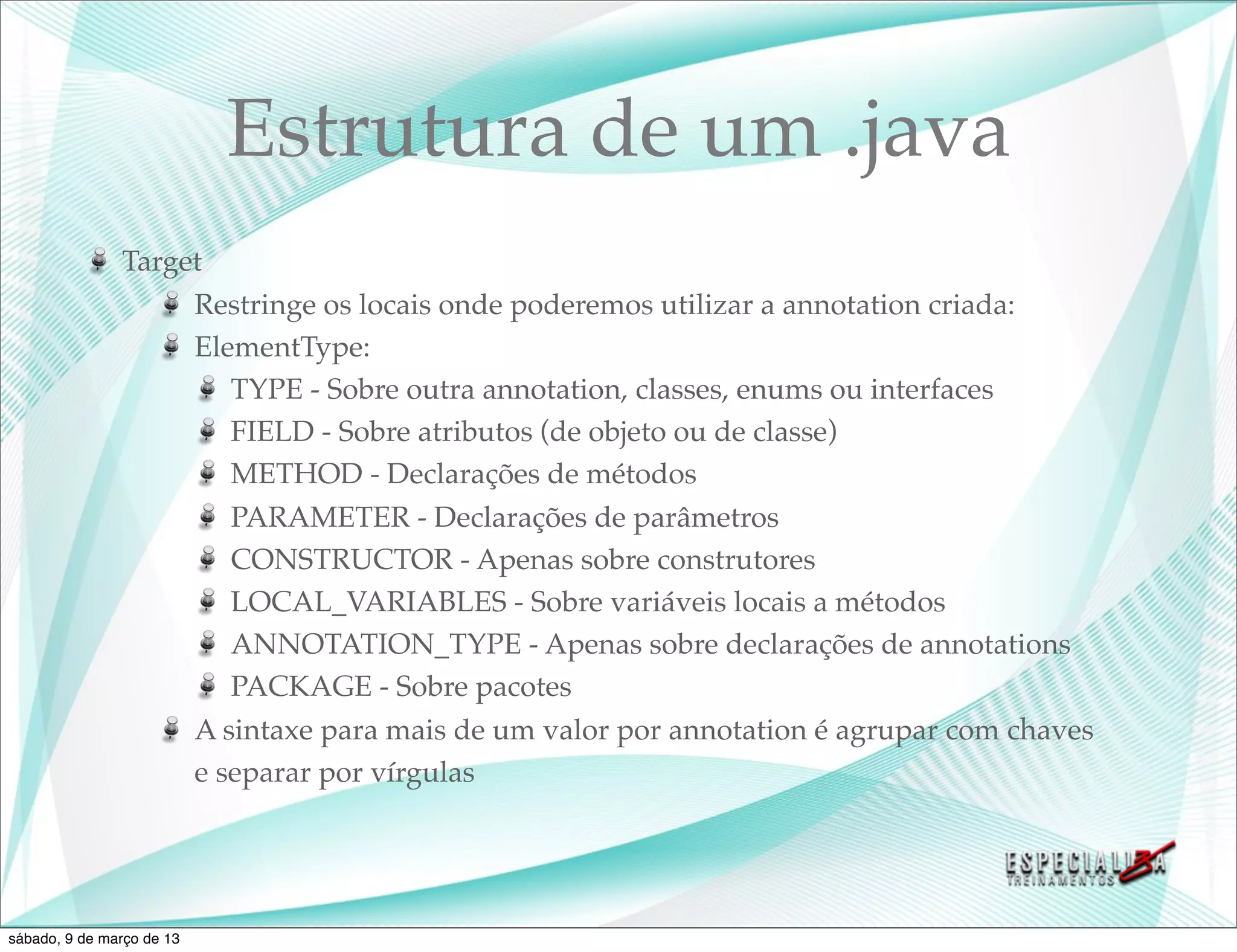 Estrutura de um .java
               Target
                    Restringe os locais onde poderemos utilizar a annotation criada:
                    ElementType:
                       TYPE - Sobre outra annotation, classes, enums ou interfaces
                       FIELD - Sobre atributos (de objeto ou de classe)
                       METHOD - Declarações de métodos
                       PARAMETER - Declarações de parâmetros
                       CONSTRUCTOR - Apenas sobre construtores
                       LOCAL_VARIABLES - Sobre variáveis locais a métodos
                       ANNOTATION_TYPE - Apenas sobre declarações de annotations
                       PACKAGE - Sobre pacotes
                    A sintaxe para mais de um valor por annotation é agrupar com chaves
                    e separar por vírgulas




sábado, 9 de março de 13
 