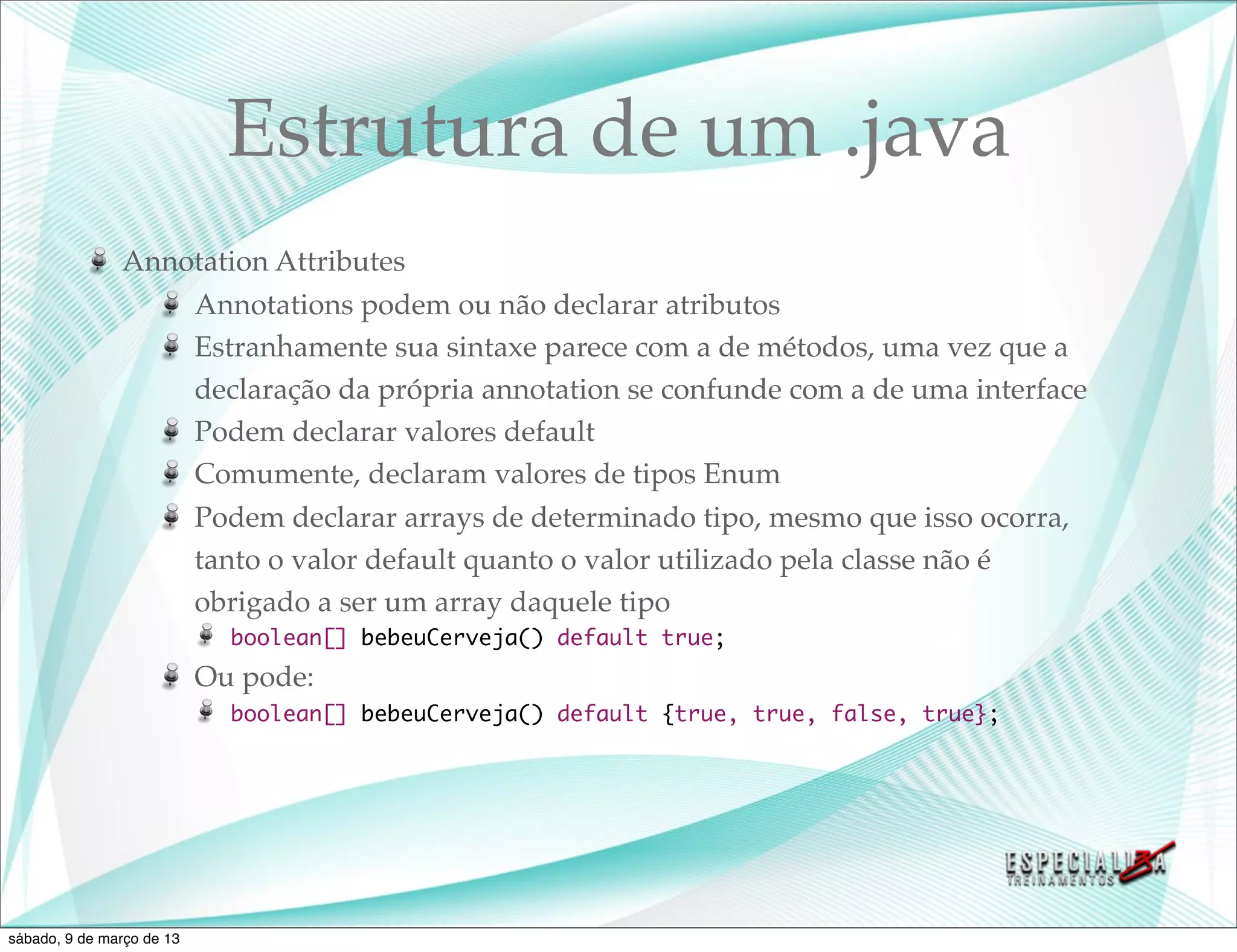 Estrutura de um .java
               Annotation Attributes
                   Annotations podem ou não declarar atributos
                   Estranhamente sua sintaxe parece com a de métodos, uma vez que a
                   declaração da própria annotation se confunde com a de uma interface
                   Podem declarar valores default
                   Comumente, declaram valores de tipos Enum
                   Podem declarar arrays de determinado tipo, mesmo que isso ocorra,
                   tanto o valor default quanto o valor utilizado pela classe não é
                   obrigado a ser um array daquele tipo
                             boolean[] bebeuCerveja() default true;
                           Ou pode:
                             boolean[] bebeuCerveja() default {true, true, false, true};




sábado, 9 de março de 13
 