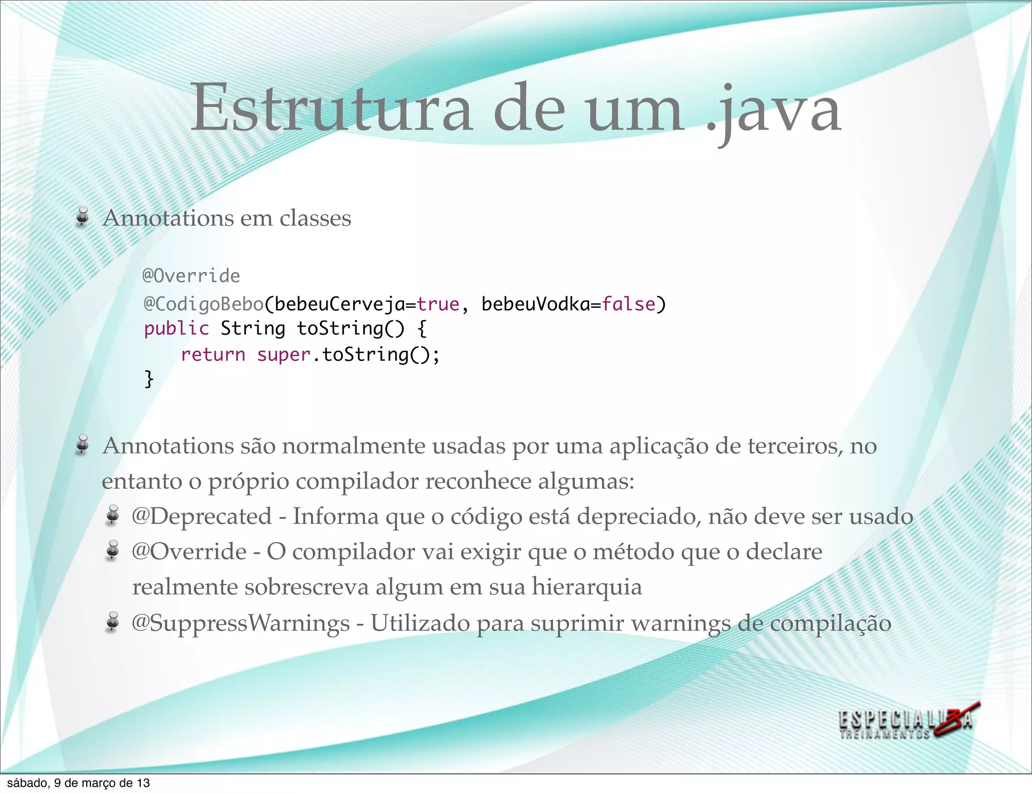 Estrutura de um .java
               Annotations em classes

                      @Override
               	       @CodigoBebo(bebeuCerveja=true, bebeuVodka=false)
               	       public String toString() {
               	       	 return super.toString();
               	       }


               Annotations são normalmente usadas por uma aplicação de terceiros, no
               entanto o próprio compilador reconhece algumas:
                  @Deprecated - Informa que o código está depreciado, não deve ser usado
                  @Override - O compilador vai exigir que o método que o declare
                  realmente sobrescreva algum em sua hierarquia
                  @SuppressWarnings - Utilizado para suprimir warnings de compilação




sábado, 9 de março de 13
 
