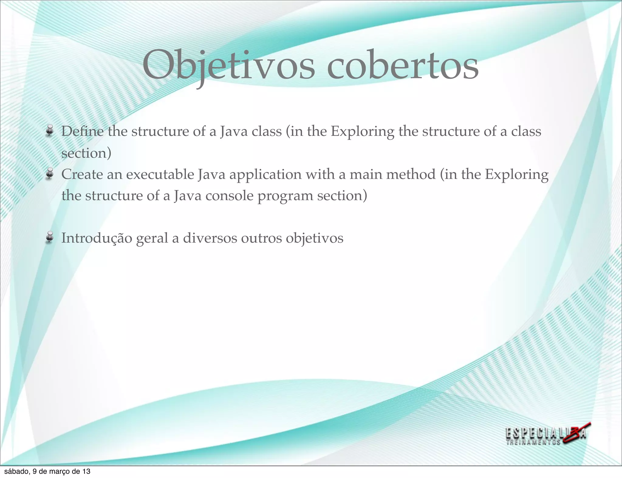 Objetivos cobertos
               Deﬁne the structure of a Java class (in the Exploring the structure of a class
               section)
               Create an executable Java application with a main method (in the Exploring
               the structure of a Java console program section)

               Introdução geral a diversos outros objetivos




sábado, 9 de março de 13
 